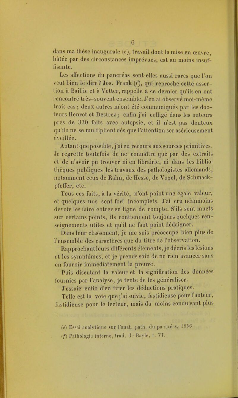 G dans ma llièsc inaugurale (e), travail dont la mise en œuvre, hàlée par des circonstances imprévues, est au moins insuf- fisante. Les affections du pancréas sont-elles aussi rares que l'on veut bien le dire? Jos. Frank (/), qui reproche cette asscr- lion à Baillie et à Vetter, rappelle à ce dernier qu'ils en ont rencontré très-souvent ensemble. J'en ai observé moi-même trois cas ; deux autres m'ont clé communiqués par les doc- leurs Henrot et Destrcz; enfin j'ai coUigé dans les auteurs près de 330 faits avec autopsie, et il n'est pas douteux qu'ils ne se multiplient des que l'attention ser aséricusemcnt éveillée. Autant que possible, j'ai eu recours aux sources primitives. Je regrette toutefois de ne connaître que par des extraits et de n'avoir pu trouver ni en librairie, ni dans les biblio- thèques publiques les travaux des palhologistes allemands, notamment ceux de Rahn, de Hesse, de Vogel, de Schniack- pfeffer, etc. Tous ces faits, à la vérité, n'ont point une égale valeur, et quelques-uns sont fort incomplets. J'ai cru néanmoins devoir les faire entrer en ligne de compte. S'ils sont muets sur certains points, ils contiennent toujours quelques ren- seignements utiles et qu'il ne faut point dédaigner. Dans leur classement, je me suis préoccupé bien plus de l'ensemble des caractères que du titre de l'observation. Rapprochant leurs différents éléments, je décris les lésions et les symptômes, et je prends soin de ne rien avancer sans en fournir immédiatement la preuve. Puis discutant la valeur et la signification des données fournies par l'analyse, je tente de les généraliser. J'essaie enfin d'en tirer les déductions pratiques. Telle est la voie que j'ai suivie, fastidieuse pour l'auteur, fastidieuse pour le lecteur, mais du moins conduisant plus ((?) Essai analytique sur l'anat. j;alh. du pancit;:is, 18.ï6.