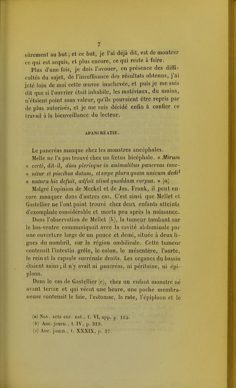 sûrement au but j et ce but, je l'ai déjà dit, est démontrer ce qui est acquis, et plus encore, ce qui reste à faire. Plus d'une fois, je dois l'avouer, en présence des diffi- cultés du sujet, de l'insuffisance des résultats obtenus, j'ai jeté loin de moi cette oeuvre inachevée, et puis je me suis dit que si l'ouvrier était inhabile, les matériaux, du moins, n'étaient point sans valeur, qu'ils pouvaient être repris par de plus autorisés, et je me suis décidé enfin à confier ce travail à la bienveillance du lecteur. APANCRÉàTIE. Le pancréas manque chez les monstres ancéphales. Melle ne l'a pas trouvé chez un fœtus bicéphale. « Mirum « cerlè, dit-il, dùm plerisque in animalibus pancréas inve- « nilur et piscibus dalum, elsçepe pluraquam unicum dedi^ « natiira hic defuil, adfuil aliud quoddam corpus. » (a) Malgré l'opinion de Meckel et de Jos. Frank, il peut en- core manquer dans d'autres cas. C'est ainsi que McUet et Gastellier ne l'ont point trouvé chez deux enfants atteints d'exomphale considérable et morts peu après la naissance. Dans l'observation de Mellet {b), la tumeur tombant sur le bas-ventre communiquait avec la cavité abdominale par une ouverture large de un pouce et demi, située à deux li- gnes du nombril, sur la région ombilicale. Cette tumeur contenait l'intestin grêle, le colon, le mésentère, l'aorte, le rein et la capsule surrénale droits. Les organes du bassin étaient sains; il n'y avait ni pancréas, ni péritoine, ni épi- ploon. Dans le cas de Gastellier (c), chej. up enfant monstre né avant terme et qui vécut une heure, une poche membra- neuse contenait le foie, l'estomac, la rate, l'épiploon et le (o) Nov. acta cur. iint., t. VI, app. p. 185. (b) Ane. journ., t. IV, p. 319. (c) Ane. jouin., t. XXXIX, p. 27.