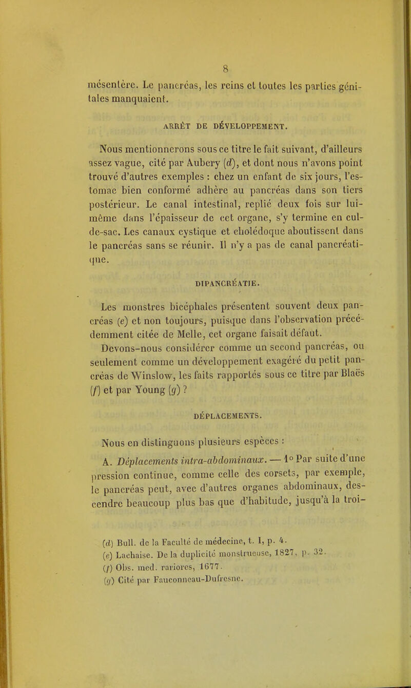 mcscnlcrc. Le [)ancrcas, les reins cl toutes les parties géni- tales manquaient. ARRÊT DE DÉVELOPPEMENT. Nous mentionnerons sous ce titre le fait suivant, d'ailleurs assez vague, cité par Âubery (d), et dont nous n'avons point trouvé d'autres exemples : chez un enfant de six jours, l'es- tomac bien conformé adhère au pancréas dans son tiers postérieur. Le canal intestinal, replié deux fois sur lui- même dans l'épaisseur de cet organe, s'y termine en cul- de-sac. Les canaux cystique et cholédoque aboutissent dans le pancréas sans se réunir. Il n'y a pas de canal pancréati- ((ue. DIPANCRÉATIE. Les monstres bicéphales présentent souvent deux pan- créas (e) et non toujours, puisque dans l'observation précé- demment citée de Melle, cet organe faisait défaut. Devons-nous considérer comme un second pancréas, ou seulement comme un développement exagéré du petit pan- créas de Winslow, les faits rapportés sous ce titre par Blaës [f) et par Young [g) ? DÉPLACEMENTS. Nous en distinguons plusieurs espèces : A. Déplacements intra-abdominaux. — 1° Par suite d'une pression continue, comme celle des corsets, par exemple, le pancréas peut, avec d'autres organes abdominaux, des- cendre beaucoup pkis bas que d'habitude, jusqu'à la troi- (d) Bull, de la Faculté de médecino, t. I, p. 4. (c) Lachaise. De la duplicité moiislrucusc, 1827. j). 32 (/) Obs. med. rariores, 1677. ((/) Cité par Fauconneau-Duficsnc.