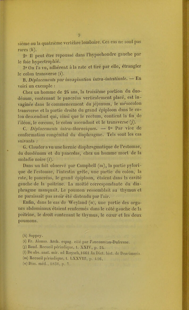[) sièrae ou la quatrième vcrlcbrc lombaire. Ces cas ne sont pas rares (h). 2û II peut être repoussé dans l'hypochondre gauche par le foie hypertrophie. 3° On l'a vu, adhérent à la rate et tiré par elle, étrangler le colon transverse (i). B. Déplacements par invagination intra-intestinale. — En voici un exemple : Chez un homme de 24 ans, la troisième portion du duo- dénum, contenant le pancréas verticalement placé, est in- vaginée dans le commencement du jéjunum, le raésocolon transversc et la partie droite du grand épiploon dans le co- lon descendant qui, ainsi que le rectum, contient la fin de l'iléon, le cœcum, le colon ascendant et le transverse (j). C. Déplacements inlra-lhoraciques. — 1 Par vice de conformation congénital du diaphragme. Tels sont les cas suivants : G. Clauderavuunehernie diaphragmatique de l'estomac, du duodénum et du pancréas, chez un homme mort de la maladie noire (/). Dans un fait observé par Campbell (î?t), la partie pylori- (lue de l'estomac, l'intestin grêle, une partie du colon, la rate, le pancréas, le grand épiploon, étaient dans la cavité gauche de la poitrine. La moitié correspondante du dia- phragme manquait. Le poumon ressemblait au thymus et ne paraissait pas avoir été distendu par l'air. Enfin, dans le cas de Weyland (n), une partie des orga- nes abdominaux étaient renfermés dans le côté gauche de la poitrine, le droit contenant le thymus, le cœur et les deux poumons. (/t) Sappey. (i) Fr. Alonso. Arcli. cspag. cilc par Fauconneau^Dufrcsnc. (j) Baud. Recueil pcrioJiqiic, l. XXIV, p. 24. (0 De obs. aiiat. mir. aci Ruysch,1661 .In Diel. liist. de Dczoimcris. (m) Recueil pénodiquc, l. LXXVII!, p. /)16. («) Diss. mcd., 1B31, p. 7.