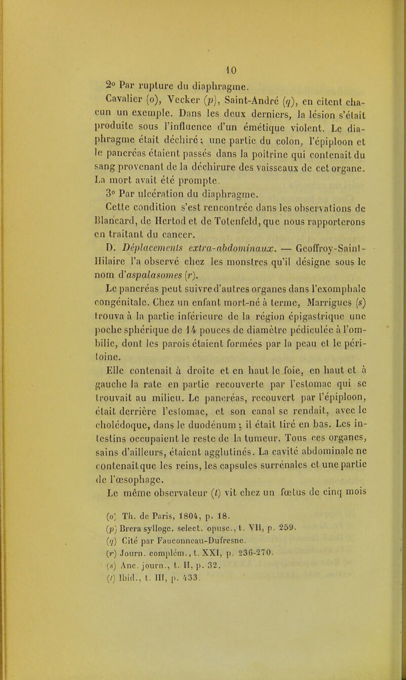 iO 2° Par rupture du diaphragme. Cavalier (o), Vecker (p), Saint-André (</), en citent cha- cun un exemple. Dans les deux derniers, la lésion s'était l)roduitc sous l'influence d'un émétique violent. Le dia- phragme était déchire; une partie du colon, l'épiploon et le pancréas étaient passés dans la poitrine qui contenait du sang provenant de la déchirure des vaisseaux de cet organe. La mort avait été prompte. 3° Par ulcération du diaphragme. Cette condition s'est rencontrée dans les ohservations de Blaricard, de Hertod et de Totenfeld, que nous rapporterons en traitant du cancer, D. Déplacements extra-abdominaux. — Geoffroy-Sainl- Ililaire l'a observé chez les monstres qu'il désigne sous le nom d'aspalasomes (r). Le pancréas peut suivre d'autres organes dans rexomphalc congénitale. Chez un enfant mort-né à terme, Marrigues (s) trouva à la partie inférieure de la région épigastrique une poche sphérique de 14 pouces de diamètre pédiculée àl'om- hilic, dont les parois étaient formées par la peau et le péri- toine. Elle contenait à droite et en haut le foie, en haut et à gauche la rate en partie recouverte par l'estomac qui se trouvait au milieu. Le pancréas, recouvert par l'épiploon, était derrière l'eslomac, et son canal se rendait, avec le cholédoque, dans le duodénum ; il était tire en bas. Les in- testins occupaient le reste de la tumeur. Tous ces organes, sains d'ailleurs, étaient agglutinés. La cavité abdominale ne contenaitque les reins, les capsules surrénales et une partie (le l'œsophage. Le même observateur (/) vit chez un fœtus de cinq raois (o; Tli. de Paris, 1804, p. 18. (p) Brera syllogc, select. opiisc.jl. Vli, p. 259. (7) Cité par Fauconncau-Dufresne. (r) Journ. complcm., l. XXf, p. 236-270. (.■;) Ane. journ., t. II, p. 32, (/) Ibid., t. in, p. 133.