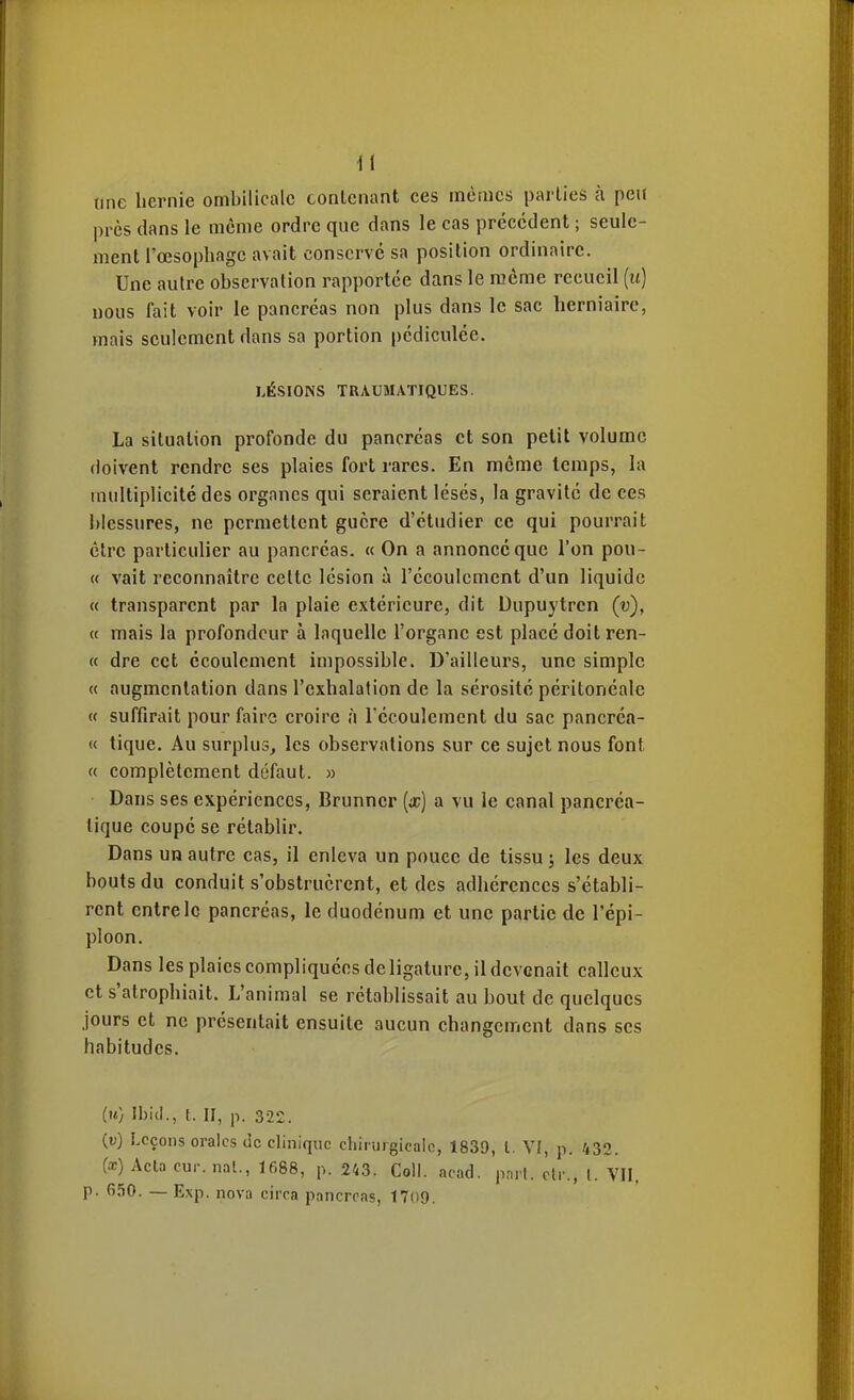 une hernie ombilicale conlciiant ces inèincs parties à peu près dans le même ordre que dans le cas précédent ; seule- ment l'œsophage avait conservé sa position ordinaire. Une autre observation rapportée dans le même recueil (u) nous fait voir le pancréas non plus dans le sac herniaire, mais seulement dans sa portion pédiculée. LÉSIONS TRAUMATIQUES. La situation profonde du pancréas et son petit volume doivent rendre ses plaies fort rares. En même temps, la multiplicité des organes qui seraient lésés, la gravité de ces blessures, ne permettent guère d'étudier ce qui pourrait être particulier au pancréas. « On a annoncé que l'on pou- ce vait reconnaître celte lésion à l'écoulement d'un liquide « transparent par la plaie extérieure, dit Uupuytrcn (v), « mais la profondeur à laquelle l'organe est placé doit ren- te dre cet écoulement impossible. D'ailleurs, une simple « augmentation dans l'exhalation de la sérosité péritonéale « suffirait pour faire croire à Técoulemcnt du sac pancréa- « tique. Au surplus, les observations sur ce sujet nous font « complètement défaut. » Dans ses expériences, Brunner [x) a vu le canal pancréa- tique coupé se rétablir. Dans un autre cas, il enleva un pouce de tissu ; les deux bouts du conduit s'obstruèrent, et des adhérences s'établi- rent entre le pancréas, le duodénum et une partie de l'épi- ploon. Dans les plaies compliquées deligature, il devenait calleux et s'atrophiait. L'animal se rétablissait au bout de quelques jours et ne présentait ensuite aucun changement dans ses habitudes. (u) Ibid., t. II, p. 322. (u) Leçons orales de clinique chirurgicale, 1839, l. VI, p. 432. (a;) Acla cur. nal., 1688, p. 243. Coll. acad. pnif. clr., l. VII, p. 650. — Exp. nova circa pancrcas, 17()9.