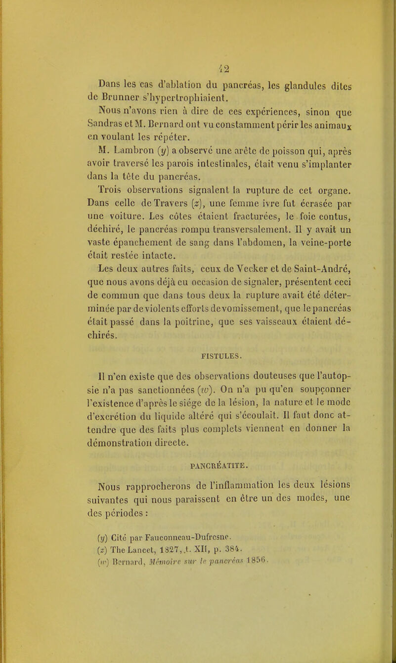 Dans les cas d'ablation du pancréas, les glandules dites de Brunner s'hypertropliiaicnt. Nous n'avons rien à dire de ces expériences, sinon que Sandras cl M. Bernard ont vu constamment périr les animaux en voulant les répéter. M. Lambron (y) a observé une arête de poisson qui, après avoir traversé les parois intestinales, était venu s'implanter dans la tôle du pancréas. Trois observations signalent la rupture de cet organe. Dans celle de Travers [z], une femme ivre fut écrasée par une voiture. Les côtes étaient fracturées, le foie contus, déchiré, le pancréas rompu transversalement. Il y avait un vaste épanchement de sang dans l'abdomen, la veine-porte était restée intacte. Les deux autres faits, ceux de Vecker et de Saint-André, que nous avons déjà eu occasion de signaler, présentent ceci de commun que dans tous deux la rupture avait été déter- minée par deviolentscfîorls de vomissement, que le pancréas était passé dans la poitrine, que ses vaisseaux étaient dé- chirés. FISTULES. Il n'en existe que des observations douteuses que l'autop- sie n'a pas sanctionnées (iv). On n'a pu qu'en soupçonner l'existence d'après le siège delà lésion, la nature et le mode d'excrétion du liquide altéré qui s'écoulait. Il faut donc at- tendre que des faits plus complets viennent en donner la démonstration directe. PANCRÉATITE. Nous rapprocherons de l'inflammation les deux lésions suivantes qui nous paraissent en cire un des modes, une des périodes : (y) Cité par Fauconncau-Dufrcsne. {z) ThcLancct, 1327,,t. XH, p. 384, ()(') ncrnaril, Mémoire sur le pancréas 1856.