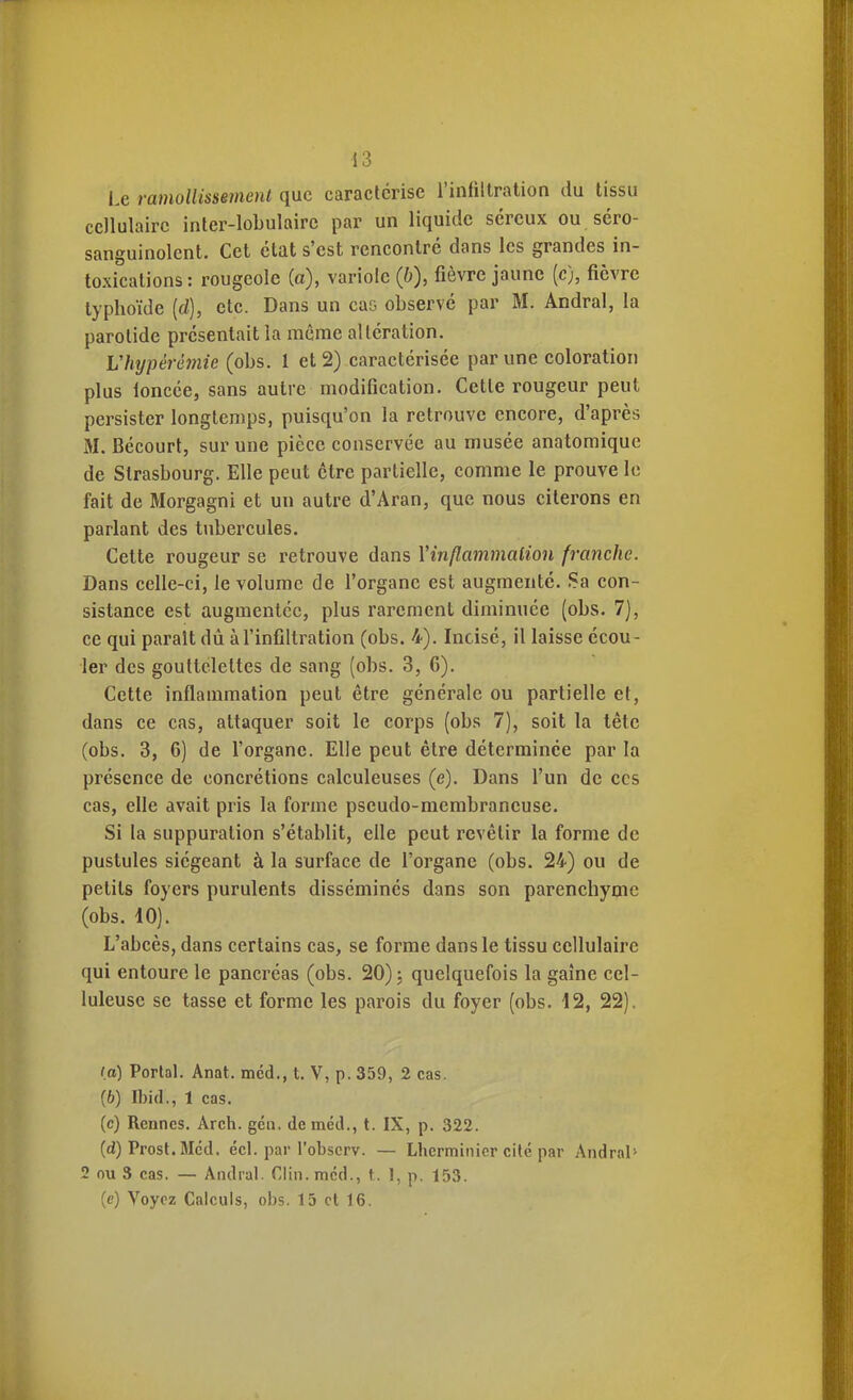 Le ramollissement que caractérise l'infiltration du tissu cellulaire inter-lobulairc par un liquide séreux ou séro- sanguinolent. Cet état s'est rencontré dans les grandes in- toxications : rougeole (a), variole (b), fièvre jaune (c), fièvre typhoïde [d], etc. Dans un cas observé par M. Andral, la parotide présentait la même altération. Vhypèrèmie (obs. 1 et 2) caractérisée par une coloration plus loncée, sans autre modification. Cette rougeur peut persister longtemps, puisqu'on la retrouve encore, d'après M. Bécourt, sur une pièce conservée au musée anatoraique de Strasbourg. Elle peut être partielle, comme le prouve le fait de Morgagni et un autre d'Aran, que nous citerons en parlant des tubercules. Cette rougeur se retrouve dans Yinflammalion franche. Dans celle-ci, le volume de l'organe est augmenté. Sa con- sistance est augmentée, plus rarement diminuée (obs. 7], ce qui parait dù à l'infiltration (obs. 4). Incisé, il laisse écou- ler des gouttelettes de sang (obs. 3, 6). Cette inflammation peut être générale ou partielle et, dans ce cas, attaquer soit le corps (obs 7), soit la tète (obs. 3, 6) de l'organe. Elle peut être déterminée par la présence de concrétions calculeuses (e). Dans l'un de ces cas, elle avait pris la forme pseudo-membraneuse. Si la suppuration s'établit, elle peut revêtir la forme de pustules siégeant à la surface de l'organe (obs. 24) ou de petits foyers purulents disséminés dans son parenchyme (obs. 10). L'abcès, dans certains cas, se forme dans le tissu cellulaire qui entoure le pancréas (obs. 20) j quelquefois la gaine cel- luleusc se tasse et forme les parois du foyer (obs. 12, 22). (a) Portai. Anat. méd., t. V, p. 359, 2 cas. (b) Ibid., 1 cas. (c) Rennes. Arch. gcn. de méd., t. IX, p. 322. (d) Prost.Mcd, écl. par l'observ. — Lherminicr cité par Andral' 2 nu S cas. — Andral. Clin, méd., t. 1, p. 153. (e) Voyez Calculs, obs. 15 et 16.