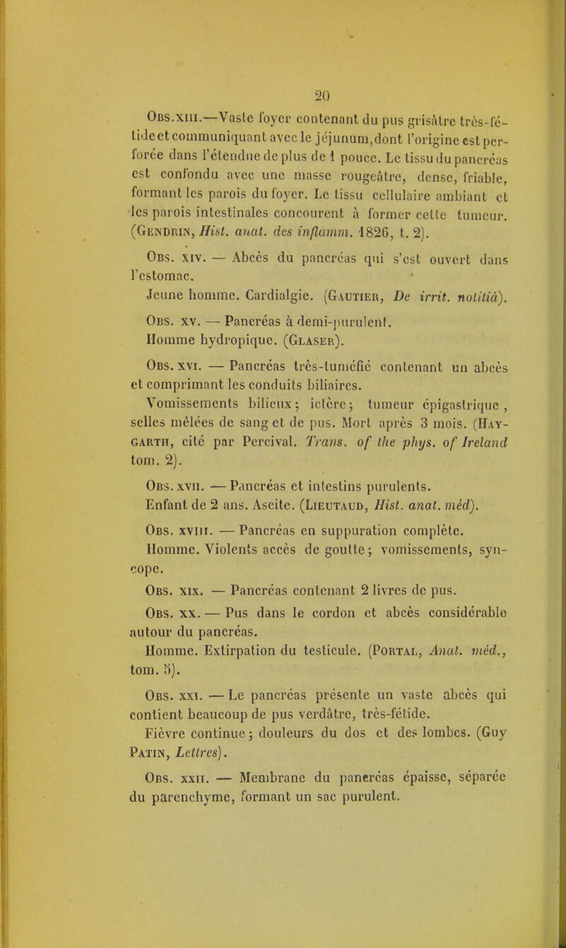 Obs.xiii.—Vasle foyer contenant du pus gi isi\lrc Irès-fc- lideetcommuniquantavecle jéjunum,dont l'origine est per- forée dans l'élendue de plus de 1 pouce. Le tissu du pancréas est confondu avec une masse rougeâtrc, dense, friable, formant les parois du foyer. Le tissu cellulaire ambiant et les parois intestinales concourent à former cette tumeur. (Gendkin,///st. anat. des inflamm. '1826, t. 2). Obs. XIV. — Abcès du pancréas qui s'est ouvert dans l'estomac. Jeune homme. Cardialgie. (Gautieii, De irrit. nolilià). Obs. XV. — Pancréas à demi-purulent. Homme hydropique. (Glaser). Obs. XVI.—Pancréas très-luméfié contenant un abcès et comprimant les conduits biliaires. Vomissements bilieux; iclcrcj tumeur épigaslrique , selles mêlées de sang et de pus. Mort après 3 mois. (Hay- GARTH, cité par Percival. Tmns. of Ihe phys. of Ireland tom. 2). Obs. XVII. — Pancréas et intestins purulents. Enfant de 2 ans. Ascite. (Lieutaud, Hist. anat. méd). Obs. XVIII. — Pancréas en suppuration complète. Homme. Violents accès dégoutte; vomissements, syn- cope. Obs. XIX. — Pancréas contenant 2 livres de pus. Obs. XX. — Pus dans le cordon et abcès considérable autour du pancréas. Homme. Extirpation du testicule. (Portal, Anat. méd., tom. K). Obs. XXI. — Le pancréas présente un vaste abcès qui contient beaucoup de pus verdâtre, très-fétide. Fièvre continue ; douleurs du dos et de.« lombes. (Guy Patin, Lettres). Obs. XXII. — Membrane du pancréas épaisse, séparée du parenchyme, formant un sac purulent.