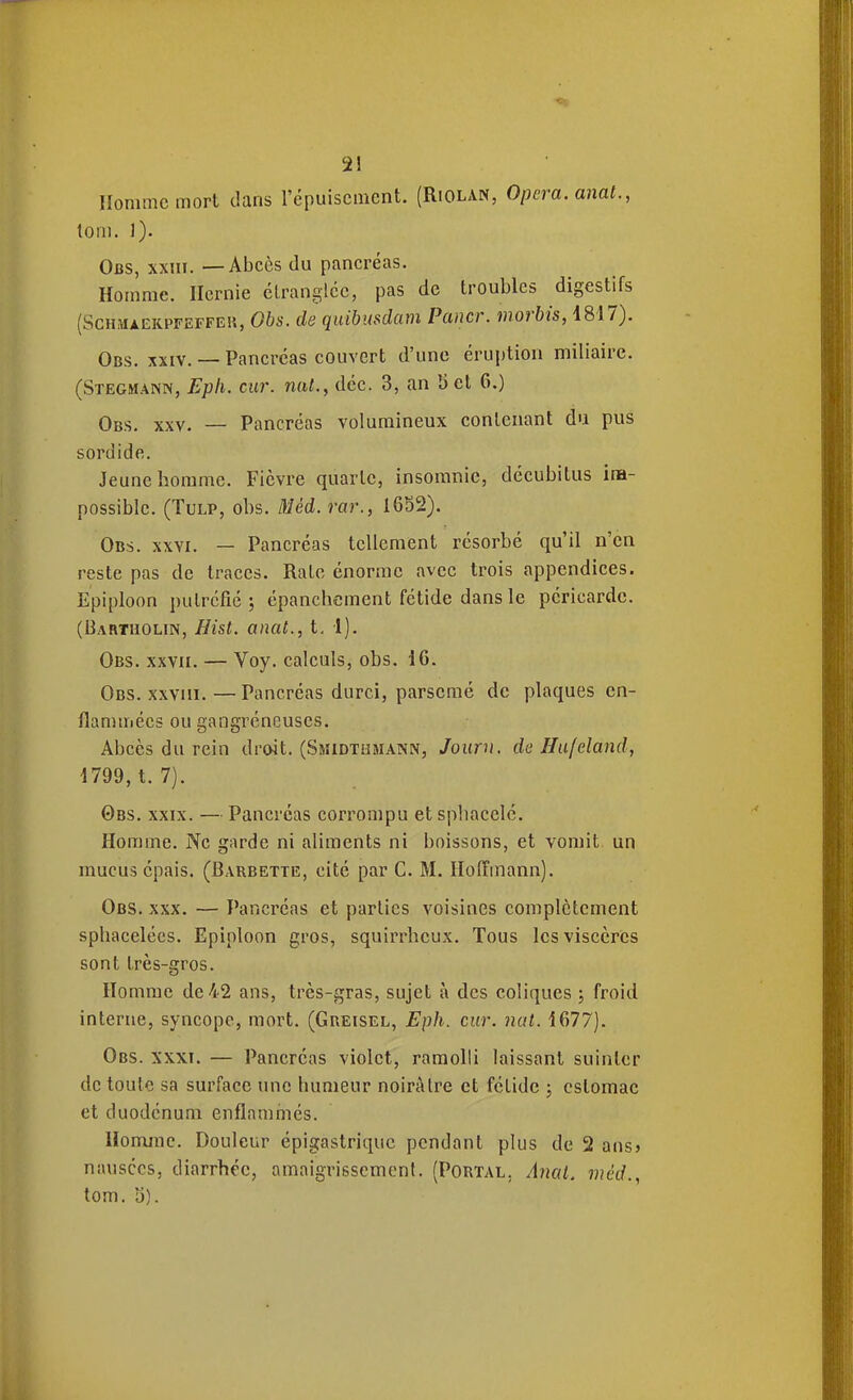 Homme mort dans l'épuisement. (Riolan, Opéra, anat., tom. 1). Obs, xxm. — Abcès du pancréas. Homme. Hernie clranglcc, pas de troubles digestifs (SCHMAEKPFEFFEH, Obs. de quibustlam Paner, morbis, 1817). Obs. XXIV. — Pancréas couvert d'une éruption miliairc. (Stegmann, Epli. ciir. nat., déc. 3, an 5 et 6.) Obs. XXV. — Pancréas volumineux contenant du pus sordide. Jeune homme. Fièvre quarte, insomnie, décubitus im- possible. (TuLP, obs. Méd. rar., 1652). Obs. xxvi. — Pancréas tellement résorbé qu'il n'en reste pas de traces. Rate énorme avec trois appendices. Epiploon putréfié ; épanchement fétide dans le péricarde. (Bartholin, Hist. anat., t. 1). Obs. XXVII. — Voy. calculs, obs. 16. Obs. x.wiii. — Pancréas durci, parsemé de plaques en- flammées ou gangréneuses. Abcès du rein droit. (Smidthmann, Jouru. de Hu/eland, 1799, t. 7). Obs. XXIX. — Pancréas corrompu et sphacelé. Homme. Ne garde ni aliments ni boissons, et vomit un mucus épais. (Barbette, cité par C. M. Hoffmann). Obs. XXX. — Pancréas et parties voisines complètement sphacelées. Epiploon gros, squirrheux. Tous les viscères sont très-gros. Homme de 42 ans, très-gras, sujet à des coliques j froid interne, syncope, mort. (Greisel, Eph. cur. nat. 1677). Obs. xxxt. — Pancréas violet, ramolli laissant suinter de toute sa surface une humeur noirâtre et fétide ; estomac et duodénum enflammés. Homme. Douleur épigastrique pendant plus de 2 ans» nausées, diarrhée, amaigrissement. (Portal, Anat. viêd., tom. y).