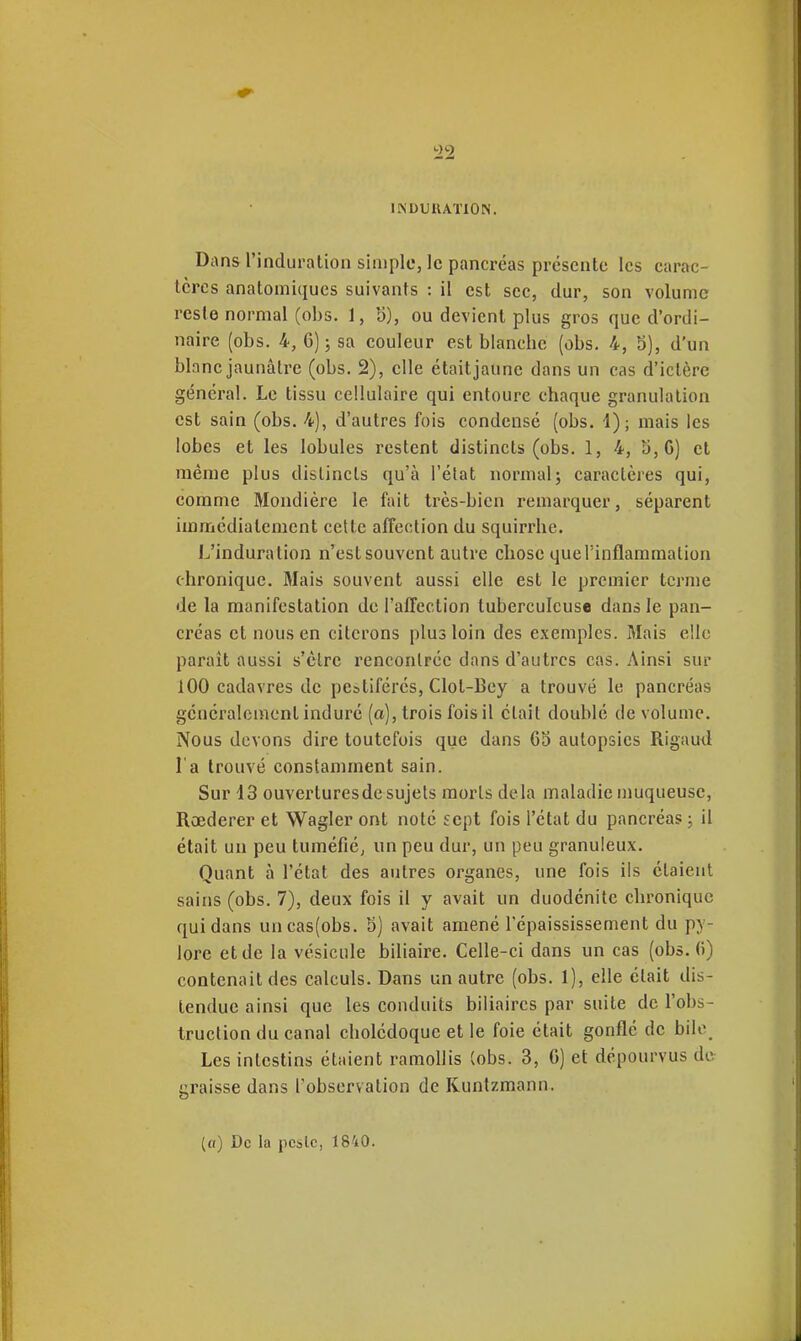 i22 IINDUIUTION. Dans l'induration simple, le pancréas présente les carac- tères anatomiqucs suivants : il est sec, dur, son volume reste normal (obs. 1, b), ou devient plus gros que d'ordi- naire (obs. 4, 6); sa couleur est blanche (obs. 4, S), d'un blanc jaunâtre (obs. 2), elle était jaune dans un cas d'ictère général. Le tissu cellulaire qui entoure chaque granulation est sain (obs. 4), d'autres fois condensé (obs. i); mais les lobes et les lobules restent distincts (obs. 1, 4, 5,6) et même plus distincts qu'à l'état normal; caractères qui, comme Mondière le fait très-bien remarquer, séparent immédiatement cette affection du squirrhe. L'induration n'est souvent autre chose que l'inflammation chronique. Mais souvent aussi elle est le premier terme de la manifestation de l'affection tuberculeuse dans le pan- créas et nous en citerons plus loin des exemples. Mais elle paraît aussi s'èlre renconlréc dans d'autres cas. Ainsi sur 100 cadavres de pe&tiférés, Clot-Bcy a trouvé le pancréas gcncralcment induré (a), trois fois il était doublé de volume. Nous devons dire toutefois que dans 65 autopsies Rigauil l'a trouvé constamment sain. Sur 43 ouverturesde sujets morts delà maladie muqueuse, Rœderer et Wagler ont noté sept fois l'état du pancréas ; il était un peu tuméfié, un peu dur, un peu granuleux. Quant à l'état des autres organes, une fois ils étaient sains (obs. 7), deux fois il y avait un duodénite chronique qui dans uncas(obs. 5) avait amené l'épaississement du py- lore et de la vésicule biliaire. Celle-ci dans un cas (obs.fi) contenait des calculs. Dans un autre (obs. 1), elle était dis- tendue ainsi que les conduits biliaires par suite de l'obs- truction du canal cholédoque et le foie était gonflé de bile Les intestins étaient ramollis (obs. 3, 6) et dépourvus de graisse dans l'observation de Kuntzmann. (a) De la peslc, 1840.