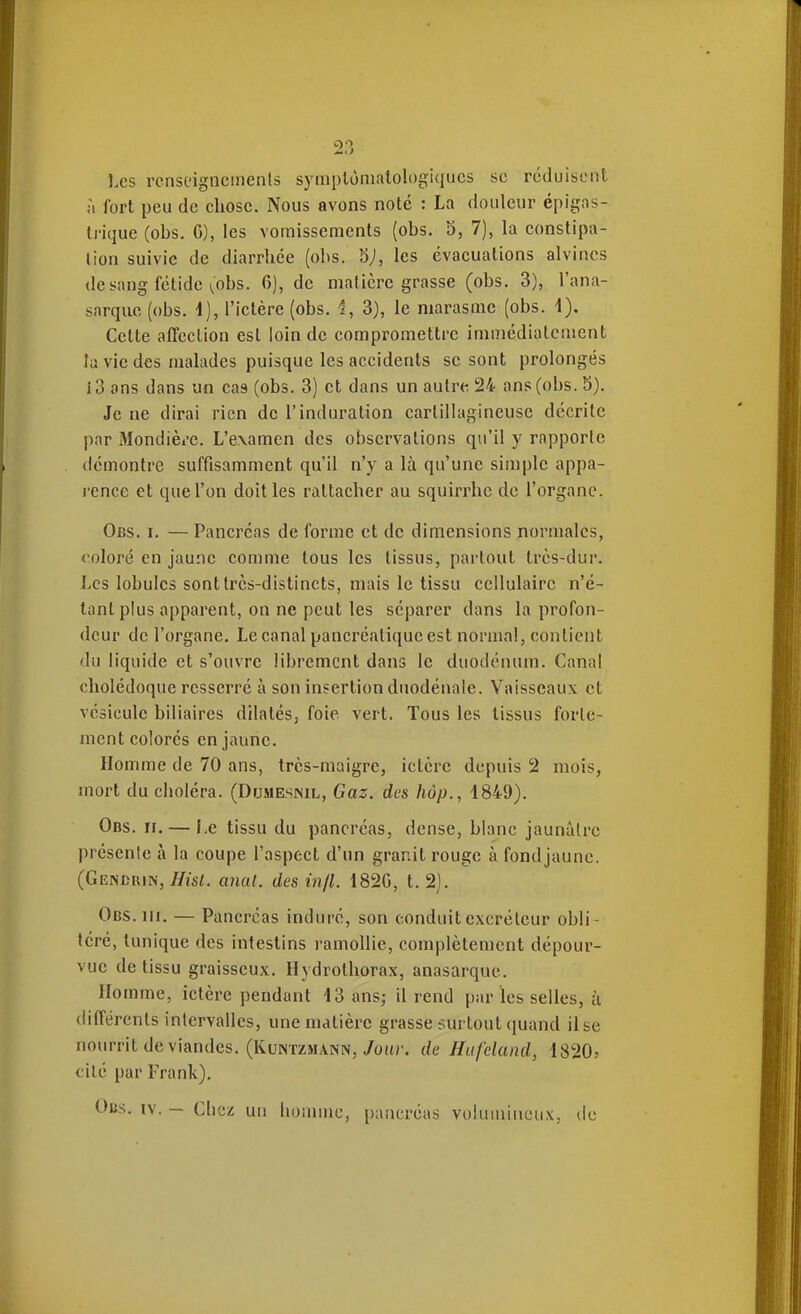 Les rcnsoigncinenls symplùmalologiqucs se réduisent ;i Ibrt peu de chose. Nous avons noté : La douleur épigas- Irique (obs. G), les vomissements (obs. 3, 7), la constipa- tion suivie de diarrhée (obs. 5;, les évacuations alvincs de sang fétide ^'obs. 6), de matière grasse (obs. 3), l'ana- sarque (obs. i), l'ictère (obs. i, 3), le marasme (obs. 4). Cette affection esl loin de compromettre immédiatement la vie des malades puisque les accidents se sont prolongés i3 ans dans un cas (obs. 3) et dans un autre 24 ans (obs. 5). Je ne dirai rien de l'induration carlillagineuse décrite par Mondièi-e. L'examen des observations qu'il y rapporte démontre suffisamment qu'il n'y a là qu'une simple appa- rence et que l'on doit les rattacher au squirrhc de l'organe. Obs. I. — Pancréas de forme et de dimensions normales, coloré en jau.nc comme tous les tissus, partout très-dur. Les lobules sont très-distincts, mais le tissu cellulaire n'é- tant plus apparent, on ne peut les séparer dans la profon- deur de l'organe. Le canal pancréatique est normal, contient du liquide et s'ouvre librement dans le duodénum. Canal cholédoque resserré à son insertion dnodénale. Vaisseaux et vésicule biliaires dilatés, foie vert. Tous les tissus forte- ment colorés en jaune. Homme de 70 ans, très-maigre, ictère depuis 2 mois, mort du choléra. (Dumesnil, Gaz. des hôp., 1849). Ods. ïi. — I,e tissu du pancréas, dense, blanc jaunâtre présente à la coupe l'aspect d'un granit rouge à fondjaune. (Gendrin, ^tsi. miat. des infl. 182G, t. 2). Obs. III. — Pancréas induré, son conduit excréteur obli- téré, tunique des intestins ramollie, complètement dépour- vue de tissu graisseux. Hydrothorax, anasarque. Homme, ictère pendant 43 ans; il rend par les selles, k différents intervalles, une matière grasse surtout quand il se nourrit de viandes. (KuNTZHANN,/ou?', de Hufeland, 1820; cité par Frank),