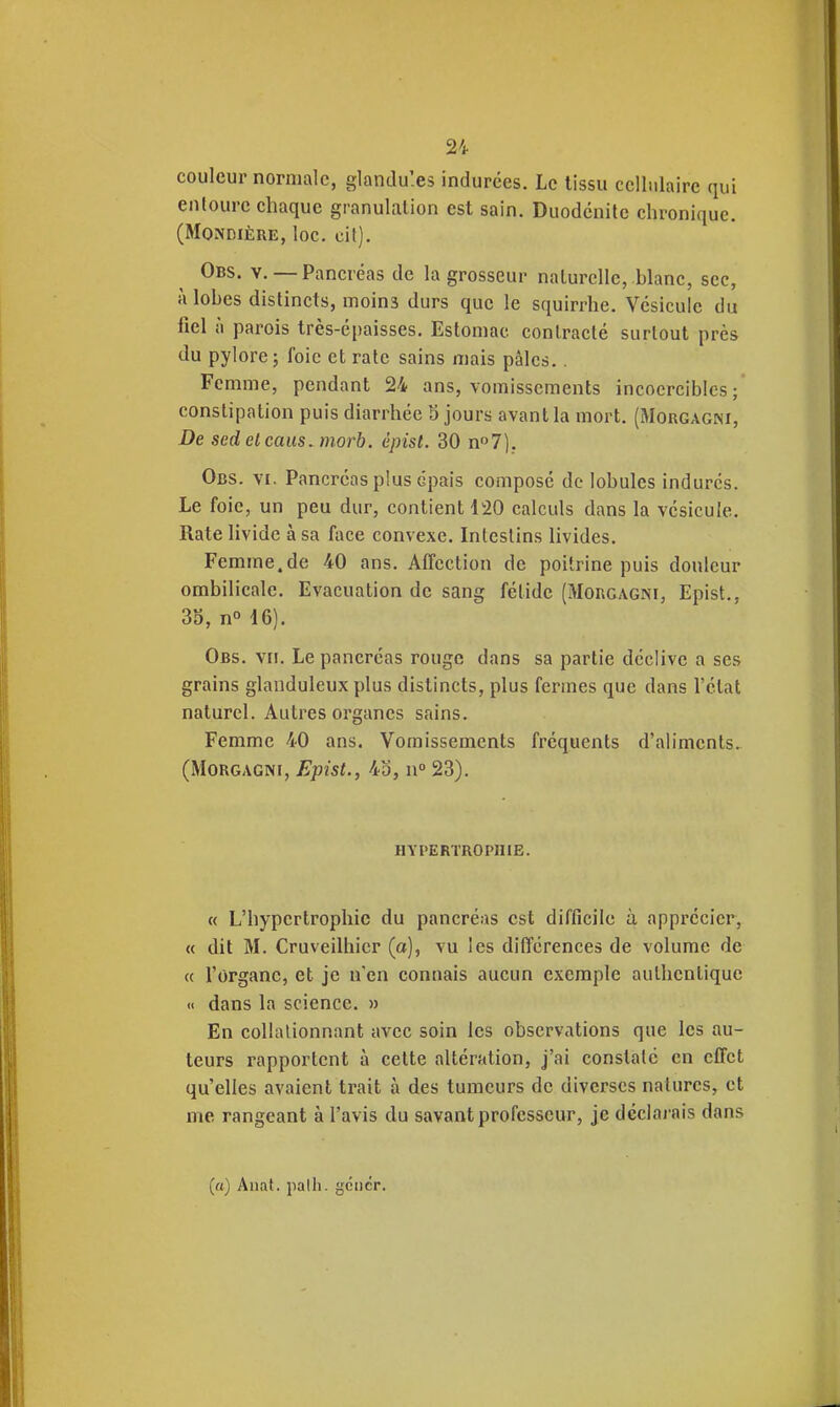 couleur normale, glandu'.es indurées. Le tissu cellulaire qui enloure chaque granulation est sain. Duodcnilc chronique. (MoNDiÈRE, loc. cit). Obs. y. — Pancréas de la grosseur naturelle, blanc, sec, à lobes distincts, moins durs que le squirrhe. Vésicule du fiel il parois très-épaisses. Estomac contracté surtout près du pylore j foie et rate sains mais pâles.. Femme, pendant 24 ans, vomissements incoercibles; constipation puis diarrhée 5 jours avant la mort. (Mgrgagni, De scdelcaus. morb. épist. 30 n7). Obs. VI. Pancréas plus épais composé de lobules indurés. Le foie, un peu dur, contient 120 calculs dans la vésicule. Rate livide à sa face convexe. Intestins livides. Femme.de 40 ans. Affection de poitrine puis douleur ombilicale. Evacuation de sang fétide (Mgrgagni, Epist., 3o, n» 16). Obs. vu. Le pancréas rouge dans sa partie déclive a ses grains glanduleux plus distincts, plus fermes que dans l'état naturel. Autres organes sains. Femme 40 ans. Vomissements fréquents d'aliments. (MoRGAGNi, Epist., 43, n° 23). HYPERTROPHIE. « L'hypertrophie du pancréas est difficile à appi'écier, « dit M. Cruveilhier (a), vu les différences de volume de « l'organe, et je n'en connais aucun exemple authentique << dans la science. » En collalionnant avec soin les observations que les au- teurs rapportent à celte altération, j'ai constate en effet qu'elles avaient trait à des tumeurs de diverses natures, et me rangeant à l'avis du savant professeur, je déclarais dans (a) Anat. palh. gcticr.