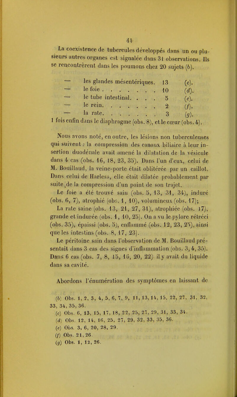 La coexistence de tubercules développés dans un ou plu- sieurs autres organes est signalée dans 31 observations. Ils se rencontrèrent dans les poumons chez 20 sujets (6). — les glandes mésentériques. 13 (c). — le foie 10 (d). — le tube intestinal. ... 5 (e). — le rein 2 — la rate 3 (^), 1 fois enfin dans le diaphragme (obs. 8), et le cœur (obs. 4). Nous avons noté, en outre, les lésions non tuberculeuses qui suivent ; la compression des canaux biliaire à leur in- sertion duodénale avait amené la dilatation de la vésicule dans 4 cas (obs. 16, 18, 23, 35). Dans l'un d'eux, celui de M. Bouillaud, la veine-porte était oblitérée par un caillot. Dans celui de Harless, elle était dilatée probablement par suite jde la compression d'un point de son trajet. Le foie a été trouvé sain (obs. 5, 13, 'Si, 34), induré (obs. 6, 7), atrophié (obs. 1, 10), volumineux (obs. 17); La rate saine (obs. 13, 21, 27, 31), atrophiée (obs. l7), grande et indurée (obs. 1,10, 28). On a vu le pylore rétréci (obs. 35), épaissi (obs. 5), enflammé (obs. 12, 23, 2^), ainsi que les intestins (obs. 8, 17, 23). Le péritoine sain dans l'observation de M. Bouillaud pré- sentait dans 3 cas des signes d'inflammation (obs. 3,4, 35). Dân§ 6 cas (obs. 7, 8, 15, 10, 20, 22) il y avait du liquide dans sa cavité. Abordons l'énumération des symptômes en laissant de (6) Obs. 1, 2, 3, 4, 5, 6, 7, 9, 11, 13, 14, 15. 22, 27, 31, 32, 33, 34, 35, 36. (c) Obs. 6, 13, 15, 17, 18, 22, 25, 27, 29, 31, 33, 34. (d) Obs. 12, 14, 16, 25, 27, 29, 32, 33, 35, 36. (e) Obs. 3, 6, 20, 28, 29. (/) Obs. 21,26. Çg) Obs. 1, 12, 26.