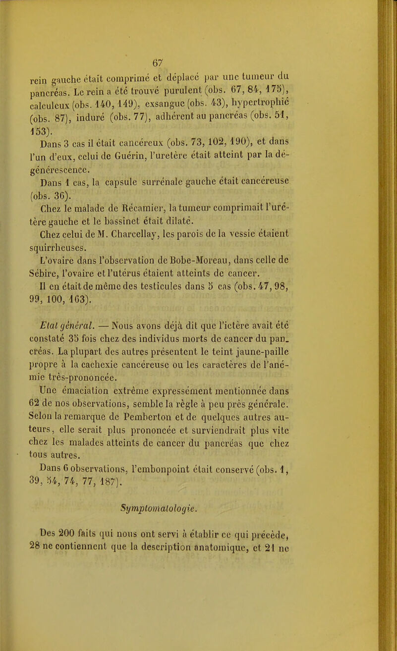 rein gauche était comprimé et déplacé par une tumeur du pancréas. Le rein a été trouvé purulent (obs. 67, 84, 475), calculcux (obs. 140,149), exsangue (obs. 43), hypertrophié (obs. 87), induré (obs. 77), adhérent au pancréas (obs. 51, 153). Dans 3 cas il était cancéreux (obs. 73,102,190), et dans l'un d'eux, celui de Guérin, l'uretère était atteint par la dé- générescence. Dans 1 cas, la capsule surrénale gauche était cancéreuse (obs. 36). Chez le malade de Récamier, la tumeur comprimait l'ure- tère gauche et le bassinet était dilaté. Chez celui de M. Charcellay, les parois de la vessie étaient squirrheuses. L'ovaire dans l'observation deBobe-Moreau, dans celle de Sébire, l'ovaire et l'utérus étaient atteints de cancer. Il en était de même des testicules dans S cas (obs. 47, 98, 99, 100, 163). Etal général. — Nous avons déjà dit que l'ictère avait été constaté 33 fois chez des individus morts de cancer du pan. créas. La plupart des autres présentent le teint jaune-paille propre à la cachexie cancéreuse ou les caractères de l'ané- mie très-prononcée. Une émacialion extrême expressément mentionnée dans 62 de nos observations, semble la règle à peu près générale. Selon la remarque de Pemberton et de quelques autres au- teurs, elle serait plus prononcée et surviendrait plus vite chez les malades atteints de cancer du pancréas que chez tous autres. Dans 6 observations, l'embonpoint était conservé (obs. 1, 39, U, 74, 77, 187). Symplomalologie. Des 200 faits qui nous ont servi à établir ce qui précède^ 28 ne contiennent que la description anatomique, et 21 ne