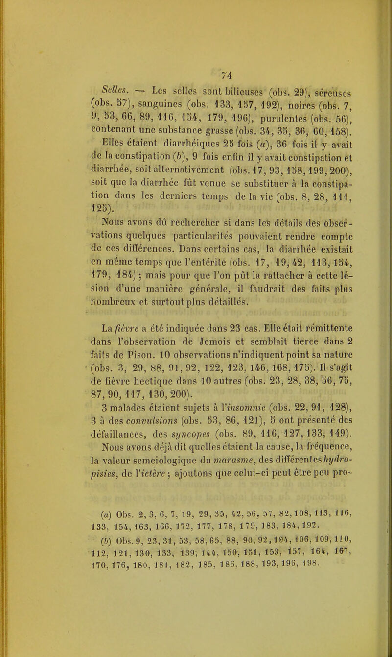 Selles, — Les selles sont bilieuses (obs. 29), séreuses (obs. 37), sanguines (obs. 133, 157, 192), noires (obs. 7, '■f, 33, 66, 89, 116, 154, 179, 196), purulentes (obs. 56), contenant une substance grasse (obs. 34, 35, 36, 60,158). Elles étaient diarrhéiques 25 fois (a), 36 fois il y avait de la constipation (b), 9 fois enfin il y avait constipation et diarrhée, soit alternativement (obs. 17, 93,158,199,200), soit que la diarrhée fût venue se substituer à la constipa- tion dans les derniers temps de la vie (obs. 8, 28, Hl, 125). Nous avons dû rechercher si dans les détails des obser- vations quelques particularités pouvaient rendre compte de ces différences. Dans certains cas, la diarrhée existait en même temps que l'entérite (obs. 17, 19,42, 113,154, 179, 184) 5 mais pour que l'on pût la rattacher à cette lé- sion d'une manière générale, il faudrait des faits plus nombreux et surtout plus détaillés. La fièvre a été indiquée dans 23 cas. Elle était rémittente dans l'observation de Jcmois et semblait tierce dans 2 faits de Pison. 10 observations n'indiquent point sa nature (obs. 3, 29, 88, 91, 92, 122, 123, 146, 168,175). Il s'agit de fièvre hectique dans 10 autres (obs. 23, 28, 88, 56, 75, 87,90,117,130,200). 3 malades étaient sujets à Vinsoimiie (obs. 22, 91, 128), 3 à des convulsions (obs. 53, 86, 121), b ont présenté des défaillances, des syncopes (obs. 89, 116, 127, 133, 149). Nous avons déjà dit quelles étaient la cause, la fréquence, la valeur semeiologique du marasme, des différentes/j^dro- pisies, de Victère ; ajoutons que celui-ci peut être peu pro- (a) Obs. 2, 3, 6, 7, 19, 29, 35, 42, 5G, 57, 82,108, 113, 116, 133, 154, 163, 166, 172, 177, 178, 179, 183, 184, 192. {h) Obs. 9, 23.31, 53, 58,65, 88, 90, 92,104, 106, 109,110, 112,121,130,133, 139, 144, 150, 151, 153, 157, 164, 167, 170, 176, 180, 181, 182, 185, 186, 188, 193,196, 198.