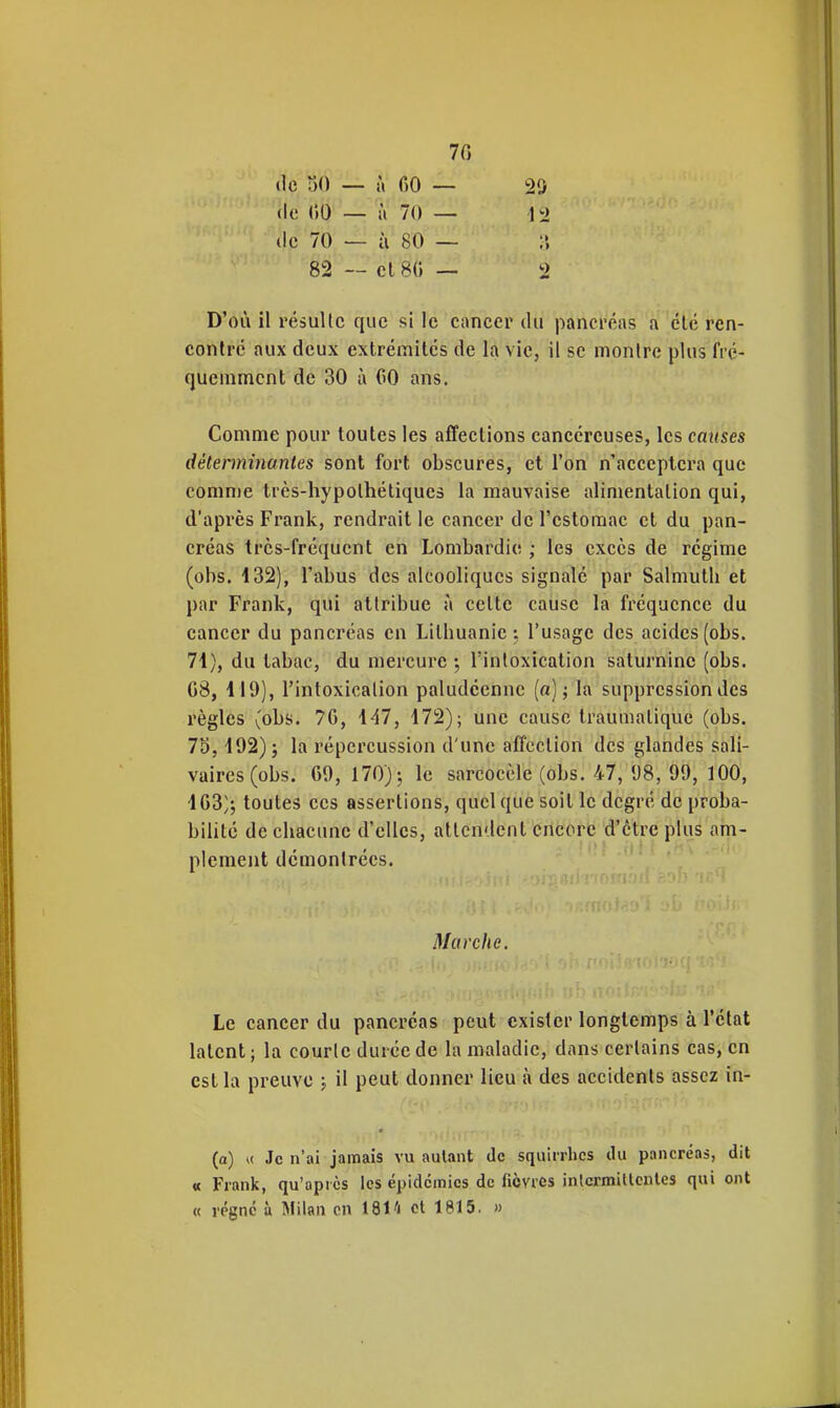 70 (le 30 — à fiO — 29 (le ()0 — à 70 — 12 (le 70 — à 80 — i> 82 — cl 80 — 2 D'où il résulte que si le cancer du pancrc^as a clé ren- contre aux deux extrémités de la vie, il se monlre plus fré- quemment de 30 à GO ans. Comme pour toutes les affections cancéreuses, les causes déterminantes sont fort obscures, et l'on n'acceptera que comme très-hypolhétiques la mauvaise alimentation qui, d'après Frank, rendrait le cancer de l'estomac et du pan- créas trcs-fréqucnt en Lombardic; ; les excès de régime (obs. 132), l'abus des alcooliques signalé par Salmuth et par Frank, qui attribue à celte cause la fréquence du cancer du pancréas en Litbuanic •, l'usage des acides (obs. 71), du tabac, du mercure l'inloxication saturnine (obs. G8, 119), l'intoxicalion paludéenne (a); la suppression des règles (obs. 70, 1^7, 172); une cause traumaliquc (obs. 75, 192); la répercussion d'une affection des glandes sali- vaires(obs. 09, 170); le sarcoccle (obs. 47, 98, 99, 100, 103^; toutes ces assertions, quelque soit le degré de proba- bilité de cliaciuic d'elles, attendent encore d'être plus am- plement démontrées. Marche. Le cancer du pancréas peut exister longtemps à l'état latent; la courte durée de la maladie, dans certains cas, en est la preuve ; il peut donner lieu à des accidents assez in- (a) Je n'ai jamais vu autant de squirrlics du pancréas, dit « FranJc, qu'après les épidcîmics de fièvres inlcrmiUcntes qui ont « régne ù Milan en 1814 et 1815. »