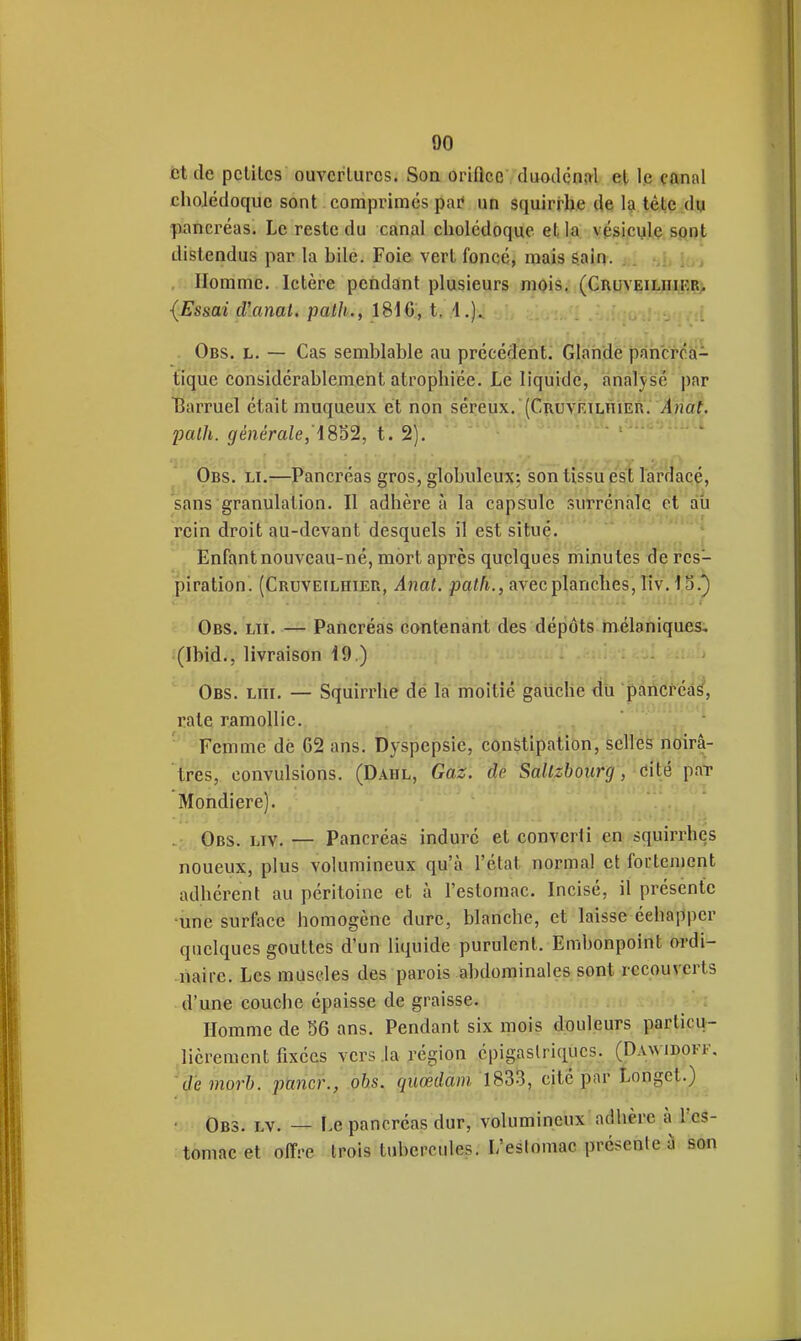 fct de petites ouvertures. Son oriflce duodcnftl et le çftnal cholédoque sont comprimés par* un squirrhe de l?i tête dy fiancréas. Le reste du canal cholédoque et la vésicule sont distendus par la hile. Foie vert foncé, mais sain. a. ni iui . Homme. Ictère pendant plusieurs mois. (CnuvEiLiiii?R> {Essai (Vanat, palh., 1816, t. 4.). . Obs. h. — Cas semblable au précédent. Glande pancrca- t'iqùe considérablement atrophiée. Le liquide, analvsé par Barruel était muqueux et non séreux. (CuuvRiLniER. /l/jaf. 2Mlh. 9'enera/e, 4852, t. 2). Obs. li.—Pancréas gros, globuleux-, son tissu est lardacé, sans granulation. Il adhère à la capsule surrénale et ati rein droit au-devant desquels il est situé. ' '  Enfant nouveau-né, mort après quelques minutes de res- piration. (Cruveilhier, Anat. f)a<A., avec planches, liv. 15.^ Obs. lu. — Pancréas contenant des dépôts mélaniques. (Ibid., livraison 49.) Obs. lui. — Squirrhe de la moitié gauche du paricféâ^, rate ramollie. ' Femme dé 62 ans. Dyspepsie, constipation, selles noirâ- très, convulsions. (Dahl, Gaz. de Sallzboiirg, cité paT Mondiere). Obs. liv. — Pancréas indui-é et converti en squirrhes noueux, plus volumineux qu'à l'état normal et fortement adhérent au péritoine et à l'estomac. Incisé, il présente •une surface homogène dure, blanche, et laisse échapper quelques gouttes d'un liquide purulent. Embonpoint ordi- naire. Les muscles des parois abdominales sont recouverts d'une couche épaisse de graisse. Homme de 56 ans. Pendant six mois douleurs particu- lièrement fixées vers .la région épigaslriqucs. (Dawidofk. de morb. paner., obs. quoédam cité par Longct.) ■ Obs. lv. — F.e pancréas dur, volumineux adhère à l'es- tomac et offre trois tubercules. L'eslomac présente à son