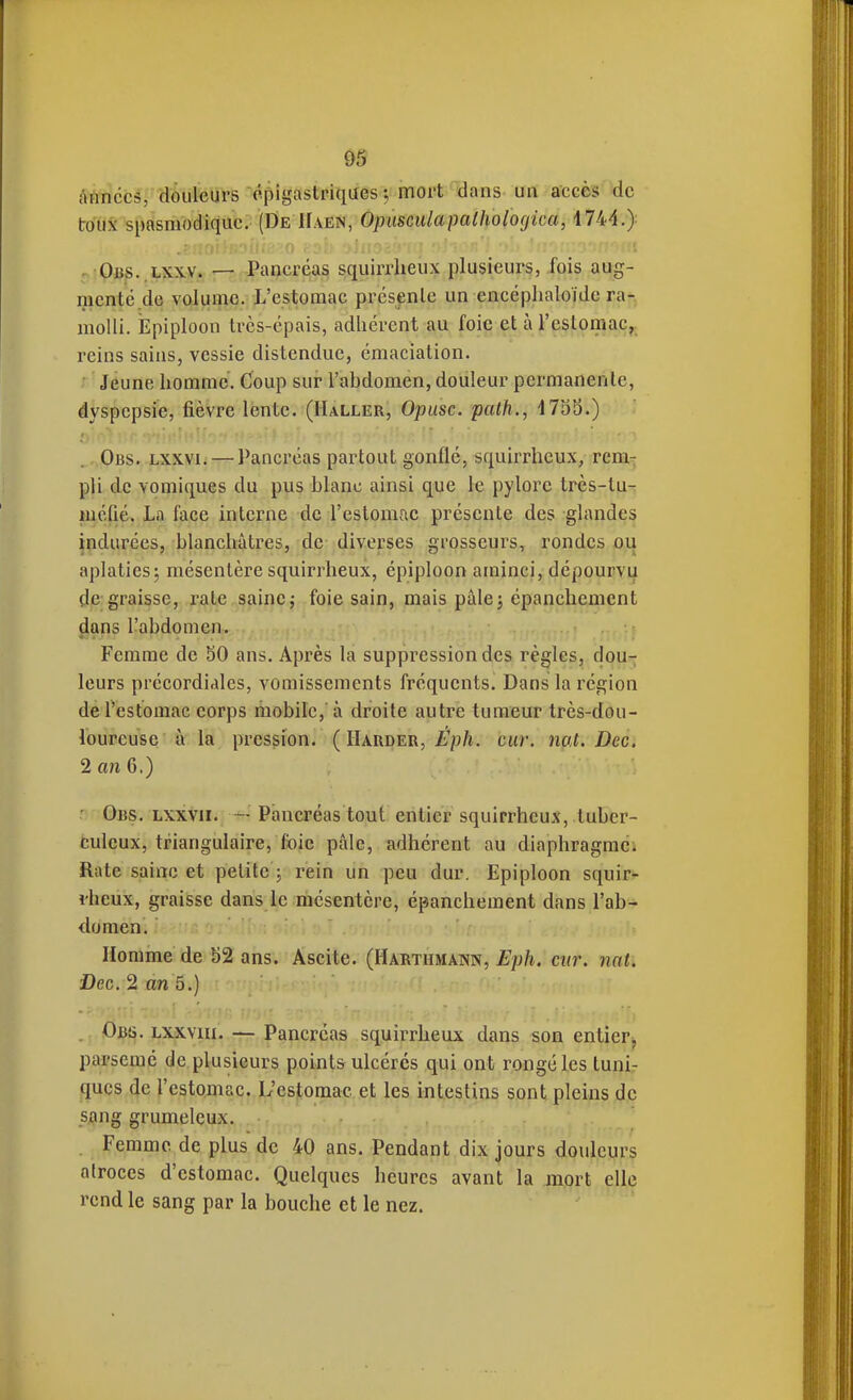 Années/aôiil^urs cpigastriques-, mort dans un accès de toux spasmodiquc. (De Haen, Opiisciilapalhologica, 1744.) 5jPjBp..i^îCxy. — Pancréas squirrheux plusieurs, fois aug- mcnté.de volume. L'estomac présente un encéphaloïde ra- molli. Epiploon très-épais, adhérent au foie et àTestomac,. l'cins sains, vessie distendue, émaciation. • Jeune homme. Coup sur l'abdomen, douleur permanente, dyspepsie, fièvre lente. (IIaller, Opiisc. path., 1753.) Obs. Lxxvi. — Pancréas partout gonflé, squirrheux, rem- pli de vomiques du pus blanc ainsi que le pylore très-lu- mcfié. La face interne de l'estomac présente des glandes indurées, blanchâtres, de diverses grosseurs, rondes ou aplaties^ mésentère squirrheux, épiploon aminci, dépourvu dé graisse, rate saine j foie sain, mais pâle j épanchement jltms l'abdomen. Femme de 50 ans. Après la suppression des règles, dou- leurs précordialcs, vomissements fréquents. Dans la région de l'estomac corps mobile, à droite autre tumeur très-dou- loureuse à la pression. ( IIarder, Éph. car. nat. Dec, 2 an 6, ) ■ Obs. lxxvii. — Pancréas tout entier squirrheux, tuber- culeux, triangulaire, foie pâle, adhérent au diaphragme. Rate saine et petite ; rein un peu dur. Epiploon squir- rheux, graisse dans le mésentère, épanchement dans l'ab- domen. Homme de b2 ans. Âscite. (Harthmann, Eph. cur. nat. aDec. 2 an 5.) . Ob'ô. lxxvui. — Pancréas squirrheux dans son entiePii parsemé de plusieurs points ulcérés qui ont rongé les tuni- ques de l'estomac. L'estomac et les intestins sont pleins de .Sjçmg grumeleux. Femme de plus de 40 ans. Pendant dix jours douleurs atroces d'estomac. Quelques heures avant la mort elle rend le sang par la bouche et le nez.