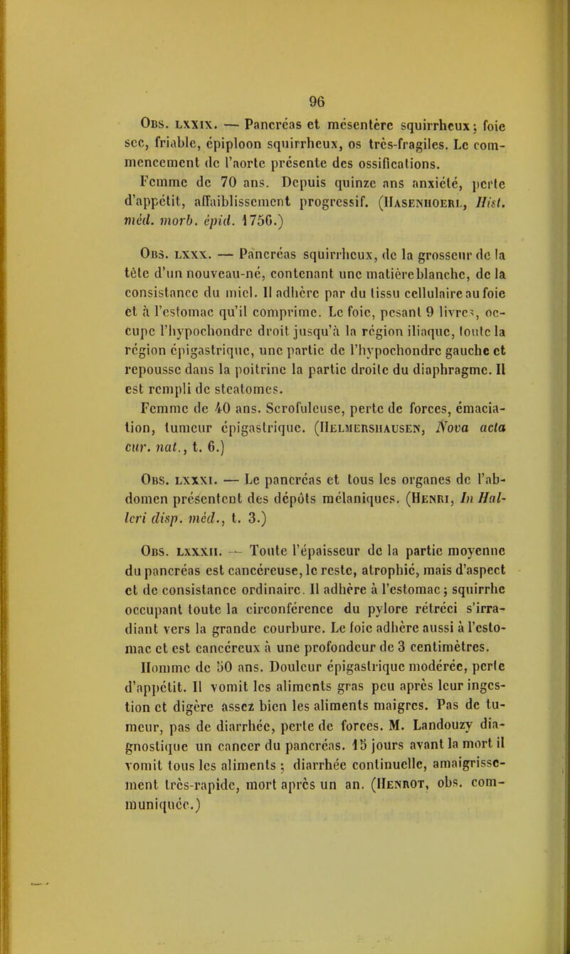 Obs. lxxix. — Pancréas et mésentère squirrheux; foie sec, friable, épiploon squirrheux, os très-fragiles. Le com- mencement (le l'aorte présente des ossifications. Femme de 70 ans. Depuis quinze ans anxiété, ])cHe d'appétit, affaiblissement progressif. (IIasenhoerl, Hist. mcd. morb. êpid. 175G.) Obs. lxxx. — Pancréas squirrlieux, de la grosseur de la tète d'un nouveau-né, contenant une matière blanche, de la consistance du miel. Il adhère par du tissu cellulaire au foie et à l'estomac qu'il comprime. Le foie, pesant 9 livre>, oc- cupe l'hj'pochondre droit jusqu'à la région iliaque, lonlcla région épigastrique, une partie de l'hypochondre gauche et repousse dans la poitrine la partie droite du diaphragme. Il est rempli de steatomes. Femme de 40 ans. Scrofulcuse, perte de forces, émacia- lion, tumeur épigastrique. (IIelmersiiausen, Nova acta cur. nat., t. 6.) Obs. lxxxi. — Le pancréas et tous les organes de l'ab- domen présentent des dépôts mélaniqucs. (Henri, In Hal- Icri disp. méd., t. 3.) Obs. lxxxii. — Tonte l'épaisseur de la partie moyenne du pancréas est cancéreuse, le reste, atrophié, mais d'aspect et de consistance ordinaire. Il adhère à l'estomac j squirrhe occupant toute la circonférence du pylore rétréci s'irra- diant vers la grande courbure. Le (oie adhère aussi à l'esto- mac et est cancéreux à une profondeur de 3 centimètres. Homme de 50 ans. Douleur épigastrique modérée, perle d'appétit. Il vomit les aliments gras peu après leur inges- tion et digère assez bien les aliments maigres. Pas de tu- meur, pas de diarrhée, perte de forces. M. Landouzy dia- gnostique un cancer du pancréas. jours avant la mort il vomit tous les aliments ; diarrhée continuelle, amaigrisse- ment très-rapide, mort après un an. (Henrot, obs. com- muniquée.)