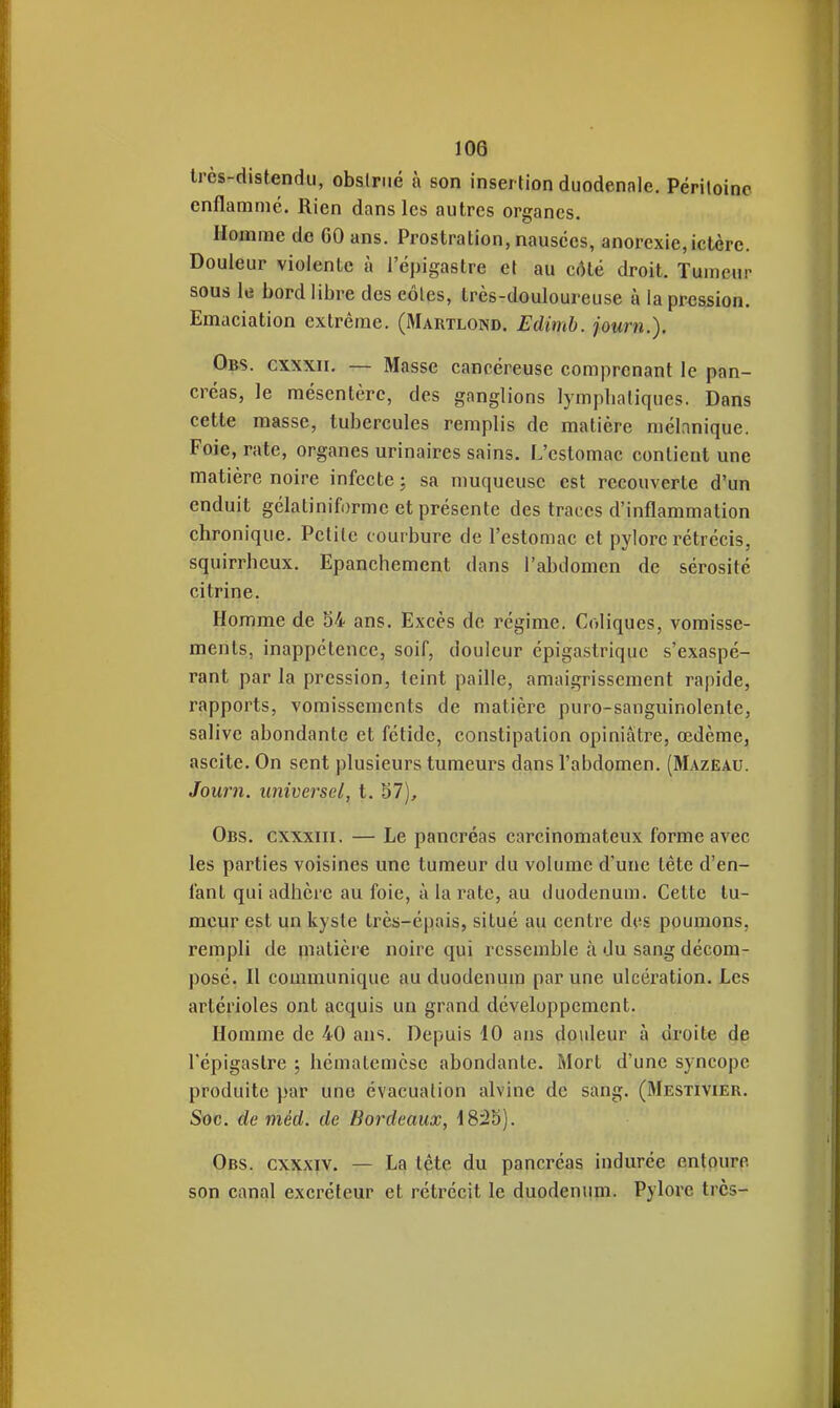 très-distendu, obslrué à son insertion duodenale. Péritoine enflammé. Rien dans les autres organes. Homme de GO ans. Prostration, nausées, anorexie, ictère. Douleur violente à l'épigastre el au côté droit. Tumeur sous le bord libre des eôles, très-douloureuse à la pression. Emaciation extrême. (Martloisd. Edimh. journ.). Obs. cxxxii. — Masse cancéreuse comprenant le pan- créas, le mésentère, des ganglions lymplialiques. Dans cette masse, tubercules remplis de matière raélnnique. Foie, rate, organes urinaires sains. L'estomac contient une matière noire infecte ; sa muqueuse est recouverte d'un enduit gélatiniforme et présente des traces d'inflammation chronique. Petite courbure de l'estomac et pylore rétrécis, squirrbeux. Epanchement dans l'abdomen de sérosité citrine. Homme de S4 ans. Excès de régime. Coliques, vomisse- ments, inappétence, soif, douleur épigastrique s'exaspé- rant parla pression, teint paille, amaigrissement ra|)ide, rapports, vomissements de matière puro-sanguinolente, salive abondante et fétide, constipation opiniâtre, œdème, ascite. On sent plusieurs tumeurs dans l'abdomen. (Mazeau. Journ. universel, t. 57), Obs. cxxxiii. — Le pancréas carcinomateux forme avec les parties voisines une tumeur du volume d'une tête d'en- fant qui adhère au foie, à la rate, au duodénum. Celte tu- meur est un kyste très-épais, situé au centre des poumons, rempli de matière noire qui ressemble à du sang décom- posé. H communique au duodénum par une ulcération. Les artérioles ont acquis un grand développement. Homme de 40 ans. Depuis 10 ans doideur à droite de l'épigastre ; liématemèse abondante. Mort d'une syncope produite par une évacuation alvine de sang. (Mestivier. Soc. de méd. de Bordeaux, 1825). Obs. cxxxiv. — La tête du pancréas indurée entoure son canal excréteur et rétrécit le duodénum. Pylore très-