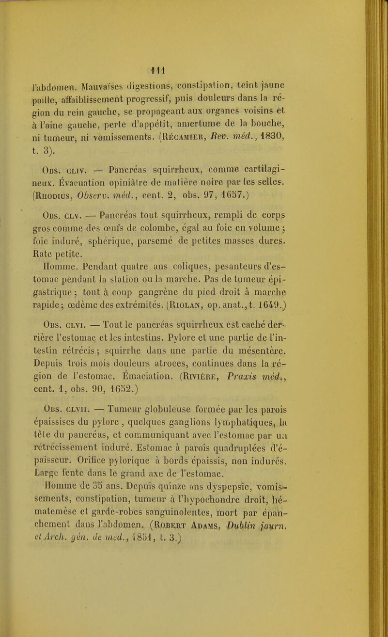 i\\ rabdoiiien. Mauvaises digestions, constipation, teint jaune paille, ailaiblissement progressif, puis douleurs dans la ré- gion du rein gauche, se propageant aux organes voisins et à l'aine gauche, perte d'appétit, amertume de la bouche, ni tumeur, ni vomissements. (Récamier, Bev. méd., 4830, t. 3). Obs. CLiv. — Pancréas squirrheux, comme cartilagi- neux. Évacuation opiniâtre de matière noire par les selles. (Rhodius, Observ. méd., cent. 2, obs. 97, 4657.) Obs. clv. — Pancréas tout squirrheux, rempli de corps gros comme des œufs de colombe, égal au foie en volume ; foie induré, sphérique, parsemé de petites masses dures. Rate petite. Homme. Pendant quatre ans coliques, pesanteurs d'es- tomac pendant la station ou la marche. Pas de tumeur épi- gastrique ; tout à coup gangrène du pied droit à marche rapide^ œdème des extrémités. (Riolan, op.anat.,t. 1649.) Obs. clvi. — Tout le pancréas squirrheux est caché der^ rière l'estomac et les intestins. Pylore et une partie de l'in- testin rétrécis ; squirrhe dans une partie du mésentère. Depuis trois mois douleurs atroces, continues dans la ré- gion de l'estomac. Emaciation. (Rivière, Praxis méd., cent. 4, obs. 90, 4652.) Obs. clvii. — Tumeur globuleuse formée par les parois épaissises du pylore , quelques ganglions lymphatiques, h\ tête du pancréas, et communiquant avec l'estomac par un rétrécissement induré. Estomac à parois quadruplées d'é- paisseur. Orifice pylorique à bords épaissis, non indurés. Large fente dans le grand axe de l'estomac. Homme de 35 ans. Depuis quinze ans dyspepsie, vomis- sements, constipation, tumeur à l'hypochondre droit, hé- matcmèse et garde-robes sanguinolentes, mort par épah- chemenl dans l'abdomen. (Ro.be,rt Adams, DuhUn jmrn, (jl Arch. (jén. de méd., 1854, t. 3.)