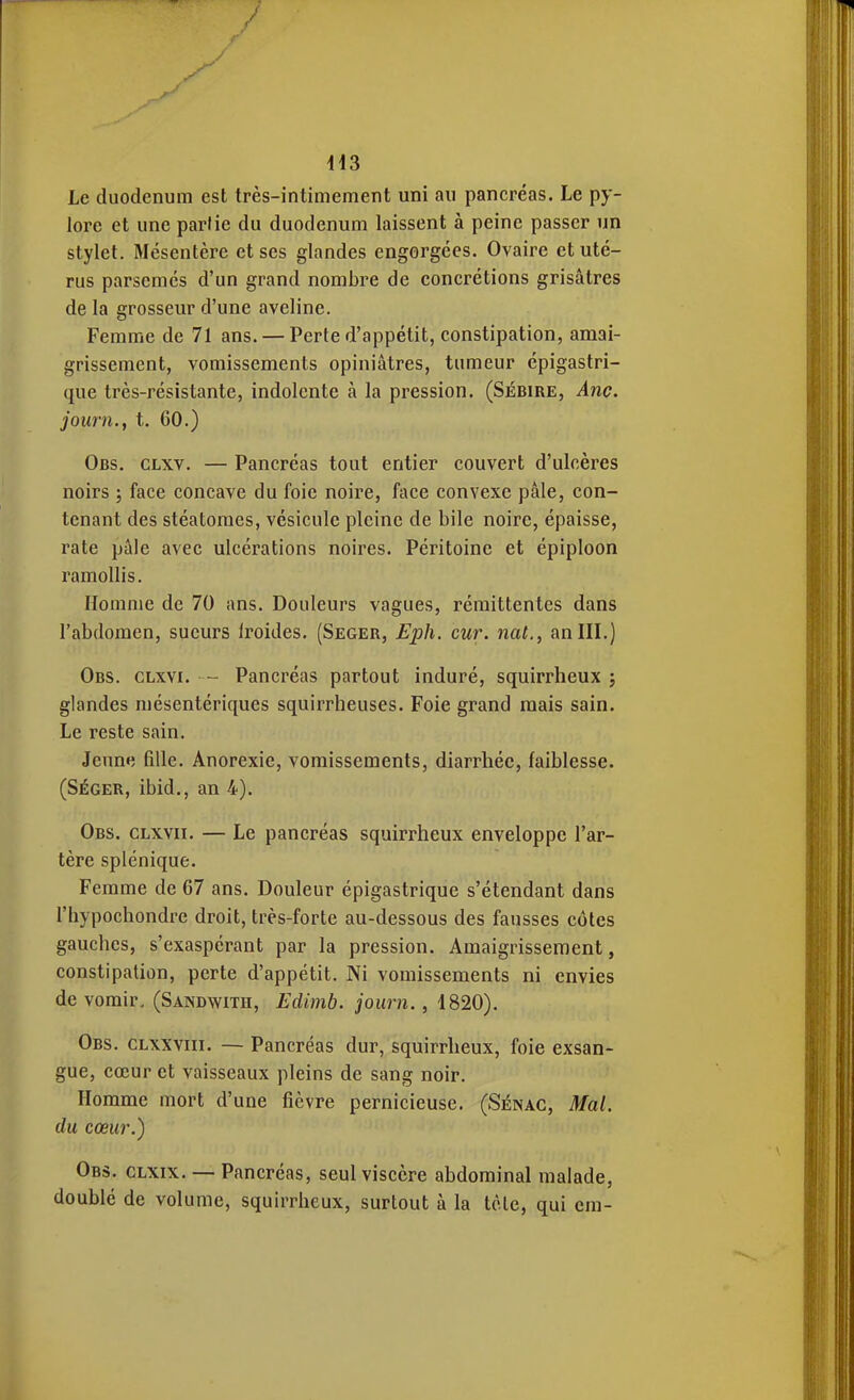 dl3 Le duodénum est très-intimement uni au pancréas. Le py- lore et une partie du duodénum laissent à peine passer un stylet. Mésentère et ses glandes engorgées. Ovaire et uté- rus parsemés d'un grand nombre de concrétions grisâtres de la grosseur d'une aveline. Femme de 71 ans. — Perte d'appétit, constipation, amai- grissement, vomissements opiniâtres, tumeur épigastri- que très-résistante, indolente à la pression. (Sébire, Ane. journ., t. 60.) Obs. clxv. — Pancréas tout entier couvert d'ulcères noirs ; face concave du foie noire, face convexe pâle, con- tenant des stéatoraes, vésicule pleine de bile noire, épaisse, rate pâle avec ulcérations noires. Péritoine et épiploon ramollis. Homme de 70 ans. Douleurs vagues, rémittentes dans l'abdomen, sueurs Iroides. (Seger, Eph. cur. nat., an III.) Obs. clxvi. — Pancréas partout induré, squirrheux j glandes mésentériques squirrheuses. Foie grand mais sain. Le reste sain. Jeun»î fille. Anorexie, vomissements, diarrhée, faiblesse. (SÉGER, ibid., an 4). Obs. clxvii. — Le pancréas squirrheux enveloppe l'ar- tère splénique. Femme de 67 ans. Douleur épigastrique s'étendant dans l'iiypochondre droit, très-forte au-dessous des fausses côtes gauches, s'exaspérant par la pression. Amaigrissement, constipation, perte d'appétit. Ni vomissements ni envies de vomir. (Sandwith, Edimb. journ., 1820). Obs. clxxviii. — Pancréas dur, squirrheux, foie exsan- gue, cœur et vaisseaux pleins de sang noir. Homme mort d'une fièvre pernicieuse. (Sénac, Mal. du cœur.) Obs. clxix. — Pancréas, seul viscère abdominal malade, doublé de volume, squirrheux, surtout à la tète, qui cm-