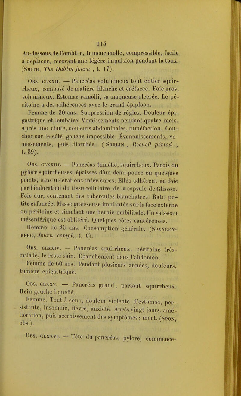 Au-dessous de l'ombilic, tumeur molle, compressible, facile à déplacer, recevant une légère impulsion pendant la toux. (Smith, The Dublin journ., i. il). Obs. CLXXii. — Pancréas volumineux tout entier squir- rheux, composé de matière blanche et crétacée. Foie gros, volumineux. Estomac ramolli, sa muqueuse ulcérée. Le pé- ritoine a des adhérences avec le grand épiploon. Femme de 30 ans. Suppression de règles. Douleur épi- gastrique et lombaire. Vomissements pendant quatre mois. Après une chute, douleurs abdominales, tuméfaction. Cou- cher sur le côté gauche impossible. Evanouissements, vo- missements, puis diarrhée. ( Sorlin , Recueil périod. , {. 39). Obs. clxxiii. — Pancréas tuméfié, squirrheux. Parois du pylore squirrheuses, épaisses d'un demi-pouce en quelques points, sans ulcérations intérieures. Elles adhèrent au foie par l'induration du tissu cellulaire, de la capsule de Glisson. Foie dur, contenant des tubercules blanchâtres. Rate pe- tite et foncée. Masse graisseuse implantée sur la face externe du péritoine et simulant une hernie ombilicale. Un vaisseau mésentérique est oblitéré. Quelques côtes cancéreuses. Homme de 23 ans. Consomption générale. (Spangen- BERG, Journ. compl.,l. 6). Obs. clxxiv. ~ Pancréas squirrheux, péritoine très- malade, le reste sain. Épanchement dans l'abdomen. Femme de 60 ans. Pendant plusieurs années, douleurs, tumeur épigastrique. Obs. CLxxv. — Pancréas grand, partout squirrheux. Rein gauche liquéfié. Femme. Tout à coup, douleur violente d'estomac, per- sistante, insomnie, fièvre, anxiété. Après vingt jours, amé- lioration, puis accroissement des symptômes mort. (Spon obs.). ' . CLxxvi. — Tête du pancréas, pylore, commence-