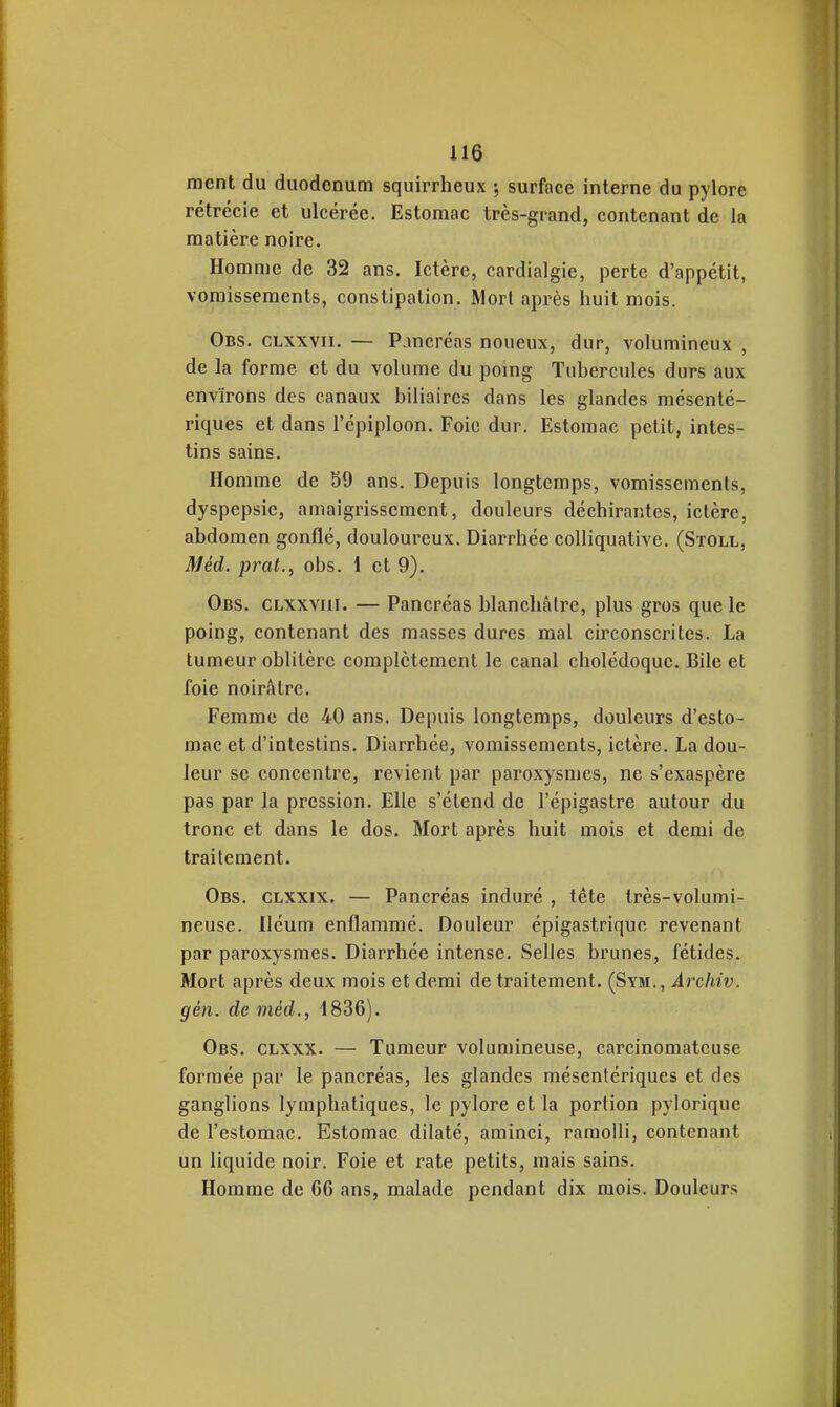 ment du duodénum squirrheux ; surface interne du pylore rétrécie et ulcérée. Estomac très-grand, contenant de la matière noire. Homme de 32 ans. Ictère, cardialgie, perte d'appétit, vomissements, constipation. Morl après huit mois. Obs. clxxvii. — Pancréas noueux, dur, volumineux , de la forme et du volume du poing Tubercules durs aux environs des canaux biliaires dans les glandes méscnté- riques et dans l'épiploon. Foie dur. Estomac petit, intes- tins sains. Homme de 59 ans. Depuis longtemps, vomissements, dyspepsie, amaigrissement, douleurs déchirantes, ictère, abdomen gonflé, douloureux. Diarrhée colliquative. (Stoll, Méd. prat., obs. 1 et 9). Obs. CLXxviii. — Pancréas blanchâtre, plus gros que le poing, contenant des masses dures mal circonscrites. La tumeur oblitère complètement le canal cholédoque. Bile et foie noirâtre. Femme de 40 ans. Depuis longtemps, douleurs d'esto- mac et d'intestins. Diarrhée, vomissements, ictère. La dou- leur se concentre, revient par paroxysmes, ne s'exaspère pas par la pression. Elle s'étend de l'épigastre autour du tronc et dans le dos. Mort après huit mois et demi de traitement. Obs. clxxix. — Pancréas induré , tête très-volumi- neuse. Iléum enflammé. Douleur épigastrique revenant par paroxysmes. Diarrhée intense. Selles brunes, fétides. Mort après deux mois et demi de traitement. (Sym., Archiv. gén. de méd., 1836). Obs. clxxx. — Tumeur volumineuse, carcinomatcuse formée par le pancréas, les glandes mésenlériques et des ganglions lymphatiques, le pylore et la portion pylorique de l'estomac. Estomac dilaté, aminci, ramolli, contenant un liquide noir. Foie et rate petits, mais sains. Homme de 66 ans, malade pendant dix mois. Douleurs