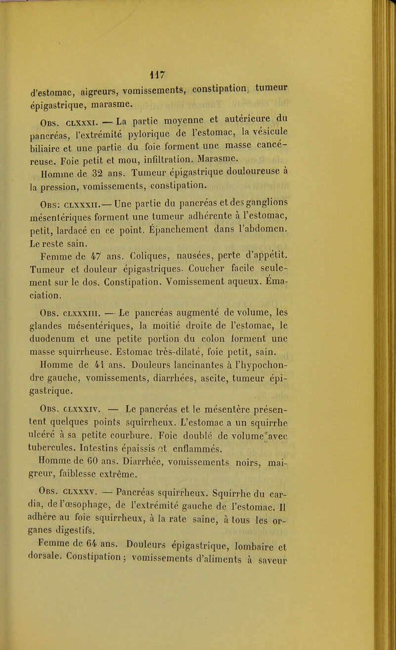 417 d'estomac, aigreurs, vomissements, constipation, tumeur épigastrique, marasme. Obs. clxxxi. — La partie moyenne et autérieure du pancréas, l'extrémité pylorique de l'estomac, la vésicule biliaire et une partie du foie forment une masse cancé- reuse. Foie petit et mou, infiltration. Marasme. Homme de 32 ans. Tumeur épigastrique douloureuse à la pression, vomissements, constipation. Obs; clxxxii.—Une partie du pancréas et des ganglions mésentériques forment une tumeur adhérente à l'estomac, petit, lardacé en ce point. Épanchemcnt dans l'abdomen. Le reste sain. Femme de 47 ans. Coliques, nausées, perte d'appétit. Tumeur et douleur épigastriques. Coucher facile seule- ment sur le dos. Constipation. Vomissement aqueux. Ema- ciation. Obs. cLxxxiii. — Le pancréas augmenté de volume, les glandes mésentériques, la moitié droite de l'estomac, le duodénum et une petite portion du colon forment une masse squirrheuse. Estomac trcs-dilaté, foie petit, sain. Homme de 41 ans. Douleurs lancinantes à l'hypochon- dre gauche, vomissements, diarrhées, ascite, tumeur épi- gastrique. Obs. clxxxiv. — Le pancréas et le mésentère présen- tent quelques points squirrheux. L'estomac a un squirrhe ulcéré à sa petite courbure. Foie doublé de volume;avec tubercules. Intestins épaissis ot enflammés. Homme de 60 ans. Diarrhée, vomissements noirs, mai- greur, faiblesse extrême. Obs, clxxxv. — Pancréas squirrheux. Squirrhe du car- dia, de l'œsophage, de l'extrémité gauche de l'estomac. Il adhère au foie squirrheux, à la rate saine, à tous les or- ganes digestifs. Femme de 64 ans. Douleurs épigastrique, lombaire et dorsale. Constipation; vomissements d'aliments à saveur
