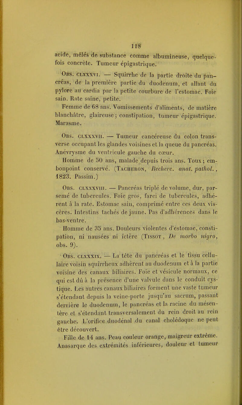 m acide, mêlés de substance comme albumineuse, quelque- fois concrète. Tumeur épigaslrique, Obs. clxxxvi. — Squirrhe de la partie droite du pan- créas, de la première partie du duodénum, et allant du pylore au cardia par la petite courbure de l'estomac. Foie sain. Rate saine, petite. Femme de 68 ans. Vomissements d'aliments, de matière blanchâtre, glaireusej constipation, tumeur épigastrique. Marasme. Obs. clxxxvii. — Tumeur cancéreuse du colon trans- verse occupant les glandes voisines et la queue du pancréas. Anévrysme du venti icule gauche du cœur. Homme de SO ans, malade depuis trois ans. Toux; em- bonpoint conservé. (Tâcheron, Recherc. anat. pathoL , 1823. Passim.) Obs. CLXxxviii. — Pancréas triplé de volume, dur, par- semé de tubercules. Foie gros, farci de tubercules, adhé- rent à la rate. Estomac sain, comprimé entre ces deux vis- cères. Intestins tachés de jaune. Pas d'adhérences dans le bas-ventre. Homme de 35 ans. Douleurs violentes d'estomac, consti- pation, ni nausées ni ictère (Tissot , De morbo nigro, obs. 9). • Obs. clxxxix. — La tête du pancréas et le tissu cellu- laire voisin squirrheux adhèrent au duodénum et à la partie voisine des canaux biliaires. Foie et vésicule normaux, ce qui est dû à la présence d'une valvule dans le conduit cys- tique. Les autres canaux biliaires forment une vaste tumeur s'étendant depuis la veine-porte jusqu'au sacrum, passant derrière le duodénum, le pancréas et la racine du mésen- tère et s'étendant transversalement du rein droit au rein gauche. L'orifice dnodénal du canal cholédoque ne peut être découvert. Fille de 14 ans. Peau couleur orange, maigreur extrême. Anasarque des extrémités inférieures, douleur et tumeur