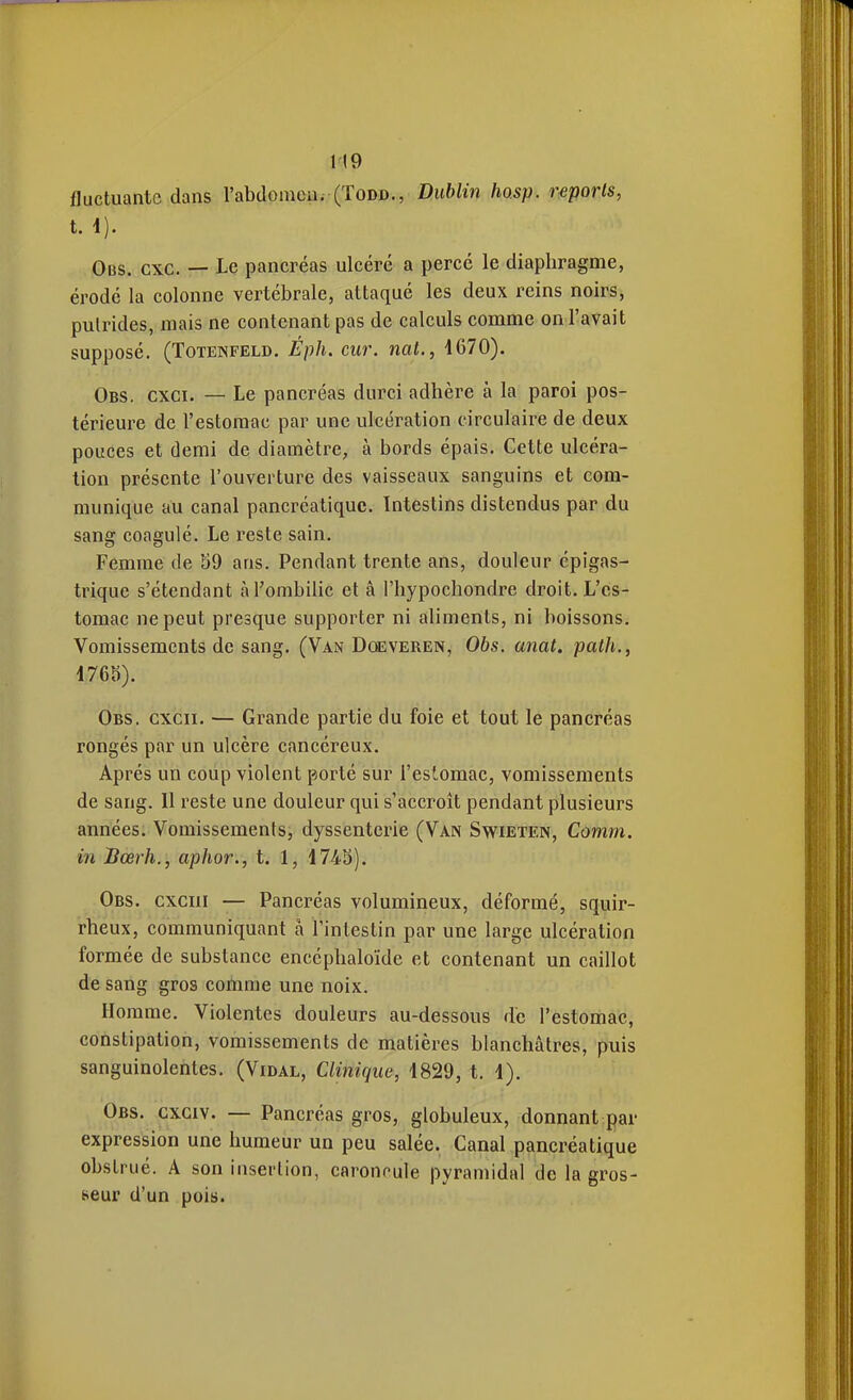 fluctuante dans l'abdomen. (Todd., Dublin hosp. reports, t. 4). Obs. cxc. — Le pancréas ulcéré a percé le diaphragme, érodé la colonne vertébrale, attaqué les deux reins noirs, putrides, mais ne contenant pas de calculs comme on l'avait supposé. (TOTENFELD. Éph. CUV. Yiat., 4670). Obs. cxci. — Le pancréas durci adhère à la paroi pos- térieure de l'estomac par une ulcération circulaire de deux pouces et demi de diamètre, à bords épais. Cette ulcéra- tion présente l'ouverture des vaisseaux sanguins et com- munique au canal pancréatique. Intestins distendus par du sang coagulé. Le reste sain. Femme de 59 ans. Pendant trente ans, douleur épigas- trique s'étendant à l'ombilic et â l'hypochondre droit. L'es- tomac ne peut presque supporter ni aliments, ni boissons. Vomissements de sang. (Van Dœveren, 06s. anat. patJi., 4765). Obs. cxcii. — Grande partie du foie et tout le pancréas rongés par un ulcère cancéreux. Après un coup violent porté sur l'estomac, vomissements de sang. Il reste une douleur qui s'accroît pendant plusieurs années. Vomissements, dyssenterie (Van Swieten, Comm. in Bœrh., aphor., t. 1, 4745). Obs. cxciii — Pancréas volumineux, déformé, squir- rheux, communiquant à l'intestin par une large ulcération formée de substance encéphaloïde et contenant un caillot de sang gros comme une noix. Homme. Violentes douleurs au-dessous de l'estomac, constipation, vomissements de matières blanchâtres, puis sanguinolentes. (Vidal, Clinique, 4829, t. 4). Obs. cxgiv. — Pancréas gros, globuleux, donnant par expression une humeur un peu salée. Canal pancréatique obstrué. A son insertion, caroncule pyramidal de la gros- seur d'un pois.