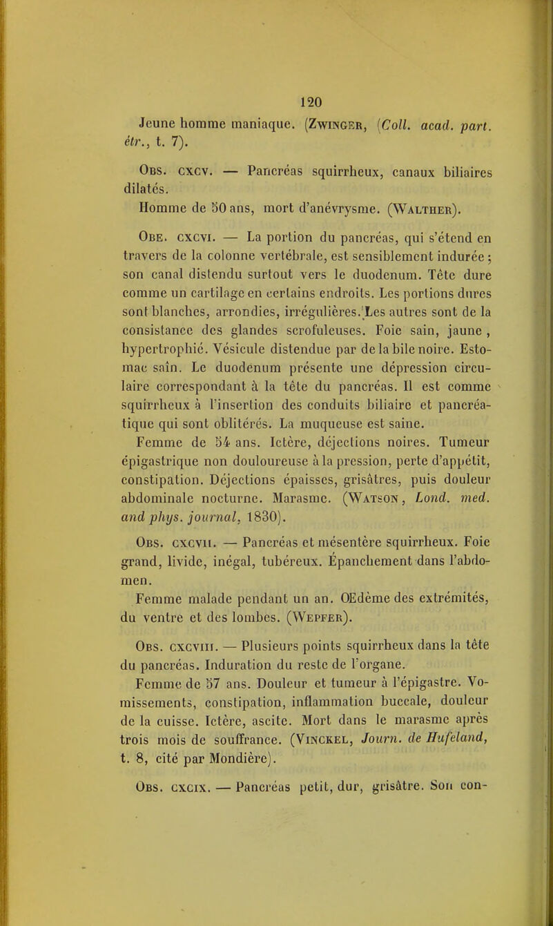 Jeune homme maniaque. (Zwinger, [Coll. acad. part, étr., t. 7). Obs. cxcv. — Pancréas squirrheux, canaux biliaires dilatés. Homme de 30 ans, mort d'anévrysme. (Walther). Obe. cxcvi. — La portion du pancréas, qui s'étend en travers de la colonne vertébrale, est sensiblement indurée ; son canal distendu surtout vers le duodénum. Tête dure comme un cartilage en certains endroits. Les portions dures sont blanches, arrondies, irrégulières.'Les autres sont de la consistance des glandes scrofuleuses. Foie sain, jaune , hypertrophié. Vésicule distendue par de la bile noire. Esto- mac saîn. Le duodénum présente une dépression circu- laire correspondant à la tète du pancréas. Il est comme squirrheux à l'insertion des conduits biliaire et pancréa- tique qui sont oblitérés. La muqueuse est saine. Femme de 34 ans. Ictère, déjections noires. Tumeur épigastrique non douloureuse à la pression, perte d'appétit, constipation. Déjections épaisses, grisâtres, puis douleur abdominale nocturne. Marasme. (Watson, Lond. med. and phys. journal, 1830). Obs. cxcvii. — Pancréas et mésentère squirrheux. Foie grand, livide, inégal, tubéreux. Epancheraent dans l'abdo- men. Femme malade pendant un an. OEdème des extrémités, du ventre et des lombes. (Wepfer). Obs. cxcviir. — Plusieurs points squirrheux dans la tète du pancréas. Induration du reste de l'organe. Femme de 57 ans. Douleur et tumeur à l'épigastre. Vo- missements, constipation, inflammation buccale, douleur de la cuisse. Ictère, ascitc. Mort dans le marasme après trois mois de souffrance. (Vinckel, Joiirn. de Hufeland, t. 8, cité par Mondière). Obs. gxcix. — Pancréas petit, dur, grisâtre. Son con-