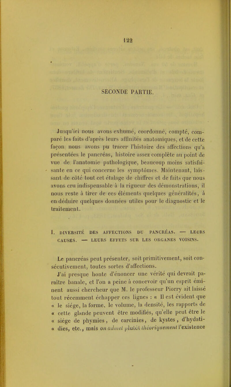 SECONDE PARTIE. Jusqu'ici nous avons exhumé, coordonné, compté, com- paré les faits d'après leurs affinités anatomiques, et de cette façon nous avons pu tracer l'iiistoire des affections qu'a présentées le pancréas, histoire assez complète au point de vue de l'anatomie pathologique, beaucoup moins satisfai- ' santé en ce qui concerne les symptômes. Maintenant, lais- sant de côté tout cet étalage de chiffres et de faits que nous avons cru indispensable à la rigueur des démonstrations, il nous reste à tirer de ces éléments quelques généralités, à en déduire quelques données utiles pour le diagnostic et le traitement. I. DIVERSITÉ DES AFFECTIONS DU PANCRÉAS. — LEt)RS CAUSES. — LEURS EFFETS SUR LES ORGANES VOISINS. Le pancréas peut présenter, soit primitivement, soit con- sécutivement, toutes sortes d'affections. J'ai presque honte d'énoncer une vérité qui devrait pa- raître banale, et l'on a peine à concevoir qu'un esprit émi- nent aussi chercheur que M. le professeur Piorry ait laissé tout récemment échapper ces lignes : « Il est évident que « le siège, la forme, le volume, la densité, les rapports de « cette glande peuvent être modifiés, qu'elle peut être le « siège de phymies, de carcinies, de kystes, d'hydati- « dies, etc., mais onaJniel jiluléL//f(ior)Vy/<emt'u/l'existence