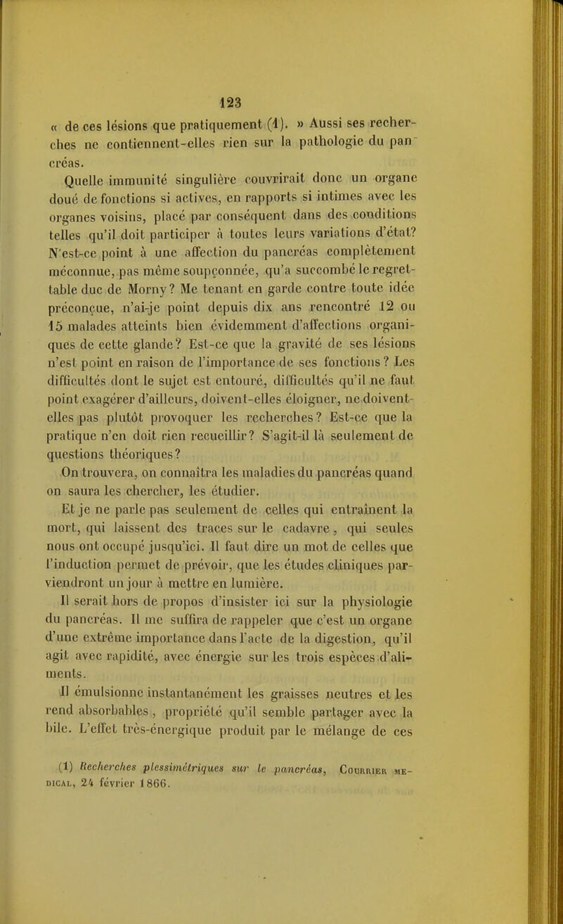 « de ces lésions que pratiquement (4). » Aussi ses recher- clies ne contiennent-elles rien sur la pathologie du pan- créas. Quelle immunité singulière couvrirait donc un organe doué de fonctions si actives, en rapports si intimes avec les organes voisins, placé par conséquent dans des conditions telles qu'il doit participer à toutes leurs variations d'état? N'est-ce point à une affection du pancréas complètement méconnue, pas même soupçonnée, qu'a succombé le regret- table duc de Morny? Me tenant en garde contre toute idée préconçue, n'ai-je point depuis dix ans rencontré 12 ou 15 malades atteints bien évidemment d'affections organi- ques de cette glande? Est-ce que la gravité de ses lésions n'est point en raison de l'importance de ses fonctions ? Les difficultés dont le sujet est entouré, difficultés qu'il ne faut point exagérer d'ailleurs, doivent-elles éloigner, ne doivent- elles pas plutôt provoquer les recherches? Est-ce que la pratique n'en doit rien recueillir? S'agit-il là seulement de questions théoriques? On trouvera, on connaîtra les maladies du pancréas quand on saura les chercher, les étudier. Et je ne parle pas seulement de celles qui entraînent la mort, qui laissent des traces sur le cadavre, qui seules nous ont occupé jusqu'ici. Il faut dire un mot de celles que l'induction permet de prévoir, que les études cliniques par- viendront un jour à mettre en lumière. Il serait hors de propos d'insister ici sur la physiologie du pancréas. Il me suffira de rappeler que c'est un organe d'une extrême importance dans l'acte de la digestion, qu'il agit avec rapidité, avec énergie sur les trois espèces d'ali- ments. Il émulsionnc instantanément les graisses neutres et les rend absorbablcs, propriété qu'il semble partager avec la bile. L'effet très-énergique produit par le mélange de ces (1) Recherches plessimétriques sur le lumcréas. Courrier mé- dical, 24 février 1866.