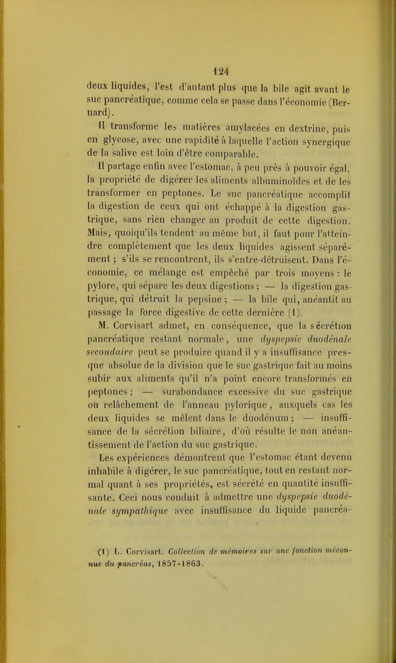 deux liquides, l'est d'autant plus que la bile agit avant le suc pancréatique, comme cela se passe dans l'économie (Ber- nard) . Il transforme le» matières amylacées en dextrine, puis en glycose, avec une rapidité à laquelle l'action synergique de la salive est loin d'être comparable. Il partage enfin avec l'estomac, à peu près à pouvoir égal, la propriété de digérer les aliments albuminoïdes et de les transformer en peptones. Le suc pancréatique accomplit la digestion de ceux qui ont échappé à la digestion gas- trique, sans rien changer au produit de cette digestion. Mais, quoiqu'ils tendent au même but, il faut pour l'attein- dre complètement que les deux liquides agissent séparé- ment ; s'ils se rencontrent, ils s'entre-détruisent. Dans l'é- conomie, ce mélange est empêché par trois moyens : le pylore, qui sépare les deux digestions ; — la digestion gas- trique, qui détruit la pepsine-, — la bile qui, anéantit au passage la force digestive de cette dernière (1). M. Corvisart admet, en conséquence, que la sécrétion pancréatique restant normale, une dyspepsie duodénale secondaire peut se produire quand il y a insuffisance pres- que absolue de la division que le suc gastrique fait au moins subir aux aliments qu'il n'a point encore transformés en j)eptones ; — surabondance excessive du suc gastrique ou relâchement de l'anneau pylorique , auxquels cas les deux liquides se mêlent dans le duodénum ; — insuffi- sance de la sécrétion biliaire, d'où résulte le non anéan- tissement de l'action du suc gastrique. Les expériences démontrent que l'estomac étant devenu inhabile à digérer, le suc pancréatique, tout en restant nor- mal quant à ses propriétés, est sécrété en quantité insuffi- sante. Ceci nous conduit à admettre une dyspepsie duodé- nale sîjmpathique avec insuffisance du liquide pancréa- (1) L. Corvisart. CoUeclion de mémoires sur une Jonction mécon- nue du pancréas, 1857-1863.