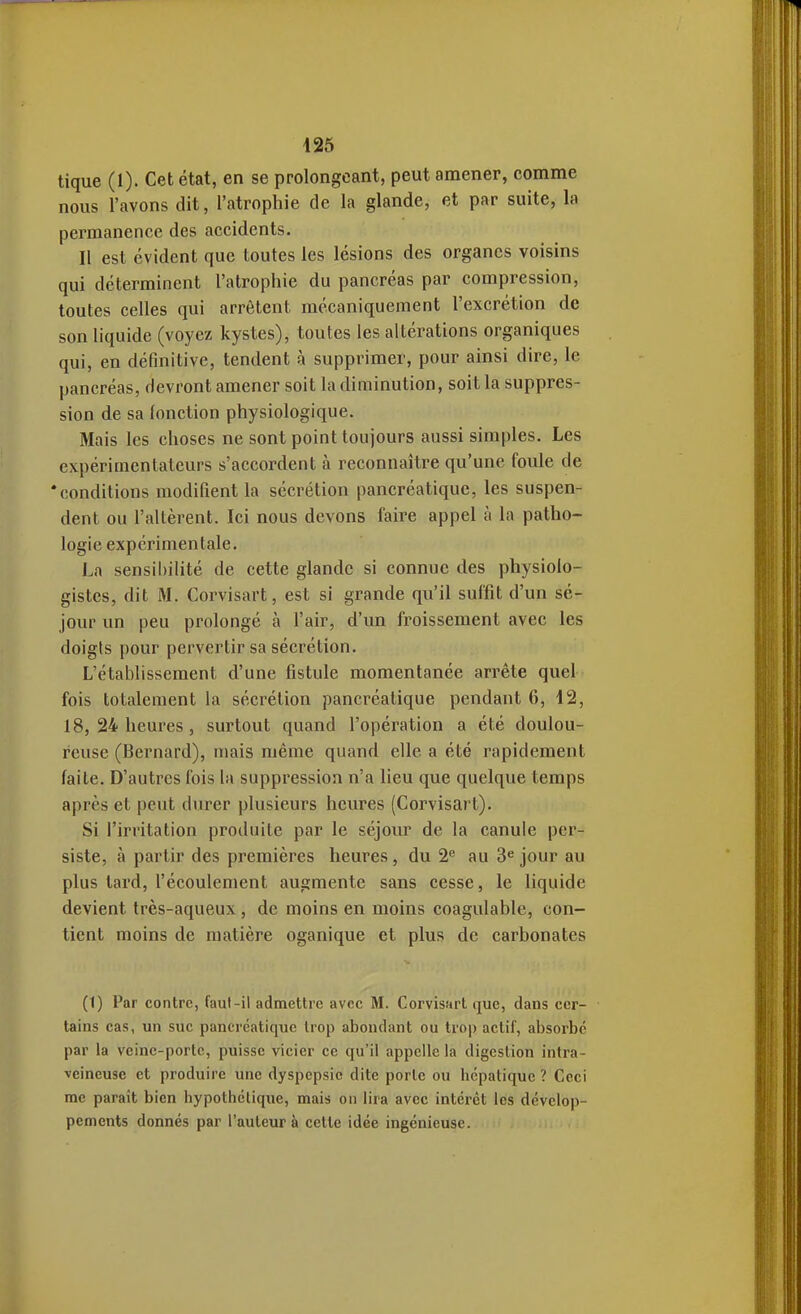 tique (1). Cet état, en se prolongeant, peut amener, comme nous l'avons dit, l'atrophie de la glande, et par suite, la permanence des accidents. Il est évident que toutes les lésions des organes voisins qui déterminent l'atrophie du pancréas par compression, toutes celles qui arrêtent mécaniquement l'excrétion de son liquide (voyez kystes), toutes les altérations organiques qui, en définitive, tendent à supprimer, pour ainsi dire, le pancréas, devront amener soit la diminution, soit la suppres- sion de sa fonction physiologique. Mais les choses ne sont point toujours aussi simples. Les expérimentateurs s'accordent à reconnaître qu'une foule de * conditions modifient la sécrétion pancréatique, les suspen- dent ou l'altèrent. Ici nous devons faire appel à la patho- logie expérimentale. La sensibilité de cette glande si connue des physiolo- gistes, dit M. Corvisart, est si grande qu'il suffit d'un sé- jour un peu prolongé à l'air, d'un froissement avec les doigts pour pervertir sa sécrétion. L'établissement d'une fistule momentanée arrête quel fois totalement la sécrétion pancréatique pendant 6, 12, 18, 24 heures , surtout quand l'opération a été doulou- reuse (Bernard), mais même quand elle a été rapidement faite. D'autres fois la suppression n'a lieu que quelque temps après et peut durer plusieurs heures (Corvisart). Si l'irritation produite par le séjour de la canule per- siste, à partir des premières heures, du 2^ au 3« jour au plus tard, l'écoulement augmente sans cesse, le liquide devient très-aqueux , de moins en moins coagulable, con- tient moins de matière oganique et plus de carbonates (1) Par contre, faul-il admettre avec M. Corvisart que, clans cer- tains cas, un suc pancréatique trop abondant ou trop actif, absorbe par la veine-porte, puisse vicier ce qu'il appelle la digestion intra- veineuse et produire une dyspepsie dite porte ou hépatique ? Ceci me paraît bien hypothétique, mais on lira avec intérêt les dévelop- pements donnés par l'auteur à cette idée ingénieuse.