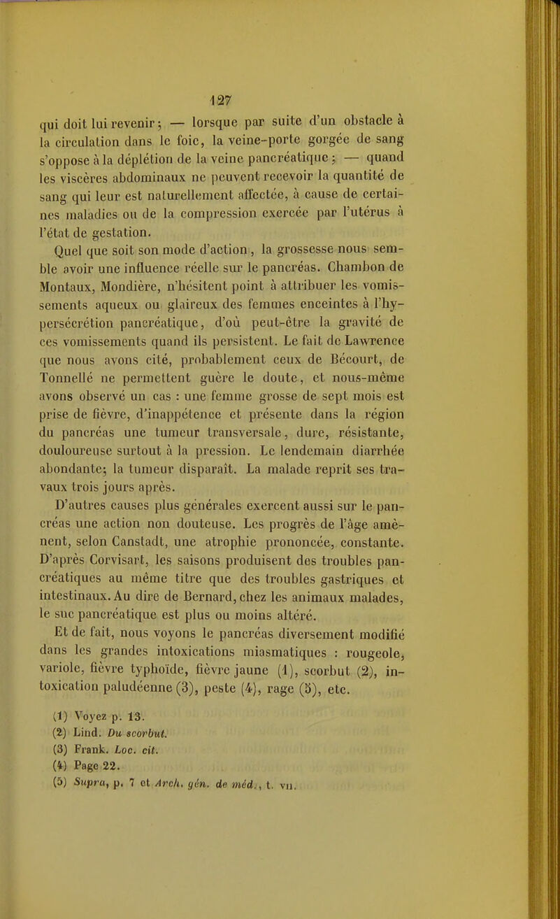 qui doit lui revenir ; — lorsque par suite d'un obstacle à la circulation dans le foie, la veine-porte gorgée de sang s'oppose à la déplétion de la veine pancréatique ; — quand les viscères abdominaux ne peuvent recevoir la quantité de sang qui leur est naturellement affectée, à cause de certai- nes maladies ou de la compression exercée par l'utérus à l'état de gestation. Quel que soit son mode d'action , la grossesse nous sem- ble avoir une influence réelle sur le pancréas. Chambon de Montaux, Mondière, n'hésitent point à attribuer les vomis- sements aqueux ou glaireux des femmes enceintes à l'hy- persécrétion pancréatique, d'où peut-être la gravité de ces vomissements quand ils persistent. Le fait de Lawrence cjue nous avons cité, probablement ceux de Bécourt, de Tonnellé ne permettent guère le doute, et nous-même avons observé un cas : une femme grosse de sept mois est prise de fièvre, d'inappétence et présente dans la région du pancréas une tumeur transversale, dure, résistante, douloureuse surtout à la pression. Le lendemain diarrhée abondante; la tumeur disparait. La malade reprit ses tra- vaux trois jours après. D'autres causes plus générales exercent aussi sur le pan- créas une action non douteuse. Les progrès de l'âge amè- nent, selon Canstadt, une atrophie prononcée, constante. D'après Corvisart, les saisons produisent des troubles pan- créatiques au même titre que des troubles gastriques et intestinaux. Au dire de Bernard, chez les animaux malades, le suc pancréatique est plus ou moins altéré. Et de fait, nous voyons le pancréas diversement modifié dans les grandes intoxications miasmatiques : rougeole, variole, fièvre typhoïde, fièvre jaune (1), scorbut (2), in- toxication paludéenne (3), peste (4), rage (S), etc. (1) Voyez p. 13. (2) Lind. Du scorbut. (3) Frank, toc. cit. (4) Page 22. (5) Supra, p, 7 ol Arch. gén. de méd., t. vu.