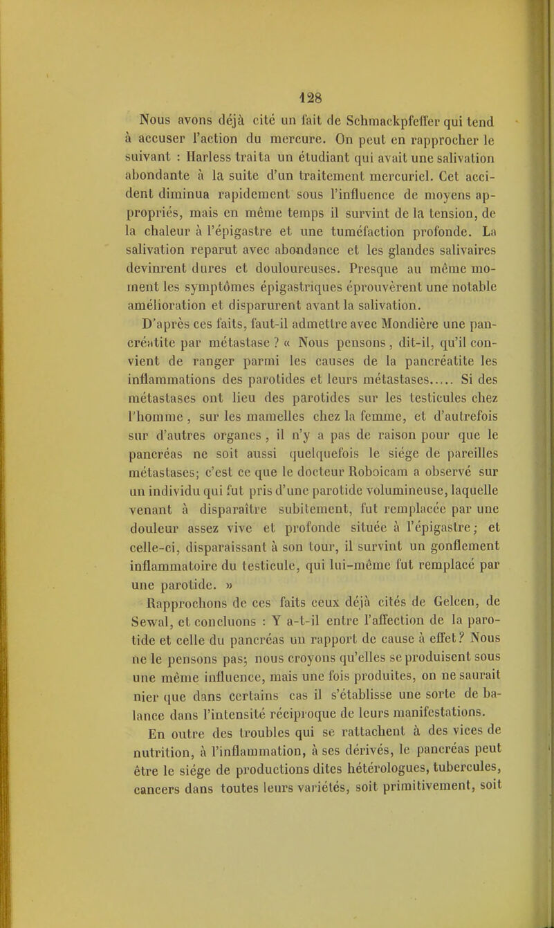 Nous avons déjà cité un fait de Schmackpfciïer qui tend à accuser l'action du mercure. On peut en rapprocher le suivant : Harless traita un étudiant qui avait une salivation abondante à la suite d'un traitement mercuriel. Cet acci- dent diminua rapidement sous l'influence de moyens ap- propriés, mais en même temps il survint de la tension, de la chaleur à l'épigastre et une tuméfaction profonde. La salivation reparut avec abondance et les glandes salivaires devinrent dures et douloureuses. Presque au même mo- ment les symptômes épigastriques éprouvèrent une notable amélioration et disparurent avant la salivation. D'après ces faits, faut-il admettre avec Mondière une pan- créatite par métastase? « Nous pensons, dit-il, qu'il con- vient de ranger parmi les causes de la pancréatite les inflammations des parotides et leurs métastases Si des métastases ont lieu des parotides sur les testicules chez l'homme, sur les mamelles chez la femme, et d'autrefois sur d'autres organes , il n'y a pas de raison pour que le pancréas ne soit aussi quehiuelbis le siège de pareilles métastases; c'est ce que le docteur Roboicam a observé sur un individu qui fut pris d'une parotide volumineuse, laquelle venant à disparaître subitement, fut remplacée par une douleur assez vive et profonde située à l'épigastre; et celle-ci, disparaissant à son tour, il survint un gonflement inflammatoire du testicule, qui lui-même fut remplacé par une parotide. » Rapprochons de ces faits ceux déjà cités de Gelcen, de Sevi^al, et concluons : Y a-t-il entre l'affection de la paro- tide et celle du pancréas un rapport de cause à effet 'i Nous ne le pensons pasj nous croyons qu'elles se produisent sous une même influence, mais une fois produites, on ne saurait nier que dans certains cas il s'établisse une sorte de ba- lance dans l'intensité réciproque de leurs manifestations. En outre des troubles qui se rattachent à des vices de nutrition, à l'inflammation, à ses dérivés, le pancréas peut être le siège de productions dites hétérologues, tubercules, cancers dans toutes leurs variétés, soit primitivement, soit