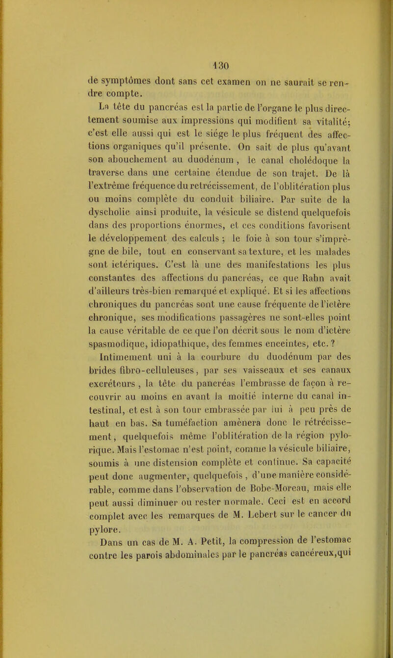 de symptômes dont sans cet examen on ne saurait se ren- dre compte. La tête du pancréas est la partie de l'organe le plus direc- tement soumise aux impressions qui modifient sa vitalité; c'est elle aussi qui est le siège le plus fréquent des affec- tions organiques qu'il présente. On sait de plus qu'avant son abouchement au duodénum , le canal cholédoque la traverse dans une certaine étendue de son trajet. De là l'extrême fréquence du reti'écisscment, de l'oblitération plus ou moins complète du conduit biliaire. Par suite de la dyscholie ainsi produite, la vésicule se distend quelquefois dans des proportions énormes, et ces conditions favorisent le développement des calculs ; le foie à son tour s'imprè- gne de bile, tout en conservant sa texture, et les malades sont ictériques. C'est là une des manifestations les plus constantes des affections du pancréas, ce que Rahn avait d'ailleurs très-bien remarqué et expliqué. Et si les affections chroniques du pancréas sont une cause fréquente de l'ictère chronique, ses modifications passagères ne sont-elles point la cause véritable de ce que l'on décrit sous le nom d'ictère spasmodique, idiopathique, des femmes enceintes, etc.? Intimement uni à la courbure du duodénum par des brides fibro-celluleuses, par ses vaisseaux et ses canaux excréteurs , la tête du pancréas l'embrasse de façon à re- couvrir au moins en avant la moitié interne du canal in- testinal, et est à son tour embrassée par lui à peu près de haut en bas. Sa tuméfaction amènera donc le rétrécisse- ment, quelquefois même l'oblitération de la région pylo- rique. Mais l'estomac n'est point, comme la vésicule biliaire, soumis à une distension complète et continue. Sa capacité peut donc augmenter, quelquefois, d'une manière considé- rable, comme dans l'observation de Bobc-Moreau, mais elle peut aussi diminuer ou rester normale. Ceci est en accord complet avec les remarques de M. Lebert sur le cancer du pylore. Dans un cas de M. A. Petit, la compression de l'estomac contre les parois abdominales par le pancréas cancéreux.qui
