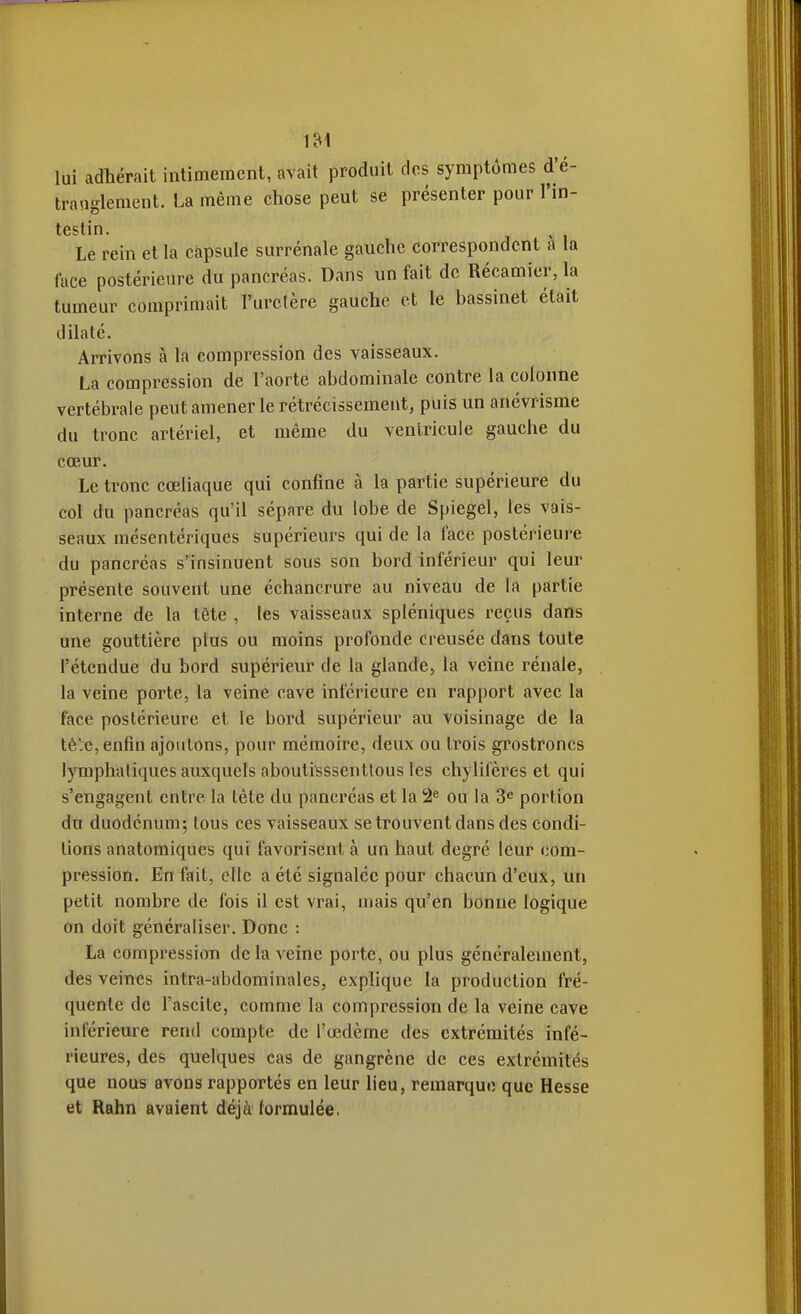 lui adhérait intimement, avait produit des symptômes d'é- tranglement. La même chose peut se présenter pour l'in- testin. Le rein et la capsule surrénale gauche correspondent a la face postérieure du pancréas. Dans un fait de Récamier,la tumeur comprimait l'uretère gauche et le bassinet était dilaté. Arrivons à la compression des vaisseaux. La compression de l'aorte abdominale contre la colonne vertébrale peut amener le rétrécissement, puis un anévrisme du tronc artériel, et même du ventricule gauche du cœur. Le tronc cœliaque qui confine à la partie supérieure du col du pancréas qu'il sépare du lobe de Spiegel, les vais- seaux mésentériques supérieurs qui de la face postérieure du pancréas s'insinuent sous son bord inférieur qui leur présente souvent une échancrure au niveau de la partie interne de la tête , les vaisseaux spléniques reçus dans une gouttière plus ou moins profonde creusée dans toute l'étendue du bord supérieur de la glande, la veine rénale, la veine porte, la veine cave inférieure en rapport avec la face postérieure et le bord supérieur au voisinage de la tè'c, enfin ajoiitons, pour mémoire, deux ou trois grostroncs lymphatiques auxquels aboutisssentlous les chylifères et qui s'engagent entre la tête du pancréas et la 2^ ou la 3« portion du duodénum; tous ces vaisseaux se trouvent dans des condi- tions anatomiques qui favorisent à un haut degré leur com- pression. En fait, elle a été signalée pour chacun d'eux, un petit nombre de fois il est vrai, mais qu'en bonne logique on doit généraliser. Donc : La compression de la veine porte, ou plus généralement, des veines intra-abdominales, explique la production fré- quente de l'ascite, comme la compression de la veine cave inférieure rend compte de l'œdème des extrémités infé- rieures, des quelques cas de gangrène de ces extrémités que nous avons rapportés en leur lieu, remarque que Hesse et Rahn avaient déjà formulée.