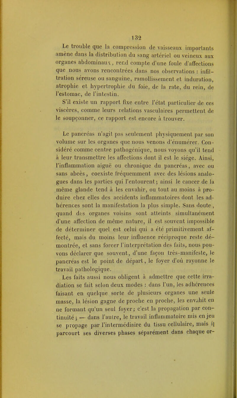 Le trouble que la compression de vaisseaux importants amène dans la distribution du sang artériel ou veineux aux organes abdominau-i, rend compte d'une foule d'affections que nous avons rencontrées dans nos observations : infil- tration séreuse ou sanguine, ramollissement et induration, atrophie et hypertrophie du foie, de la rate, du rein, de l'estomac, de l'intestin. S'il existe un rapport fixe entre l'état particulier de ces viscères, comme leurs relations vasculaires permettent de le soupçonner, ce rapport est encore à trouver. Le pancréas n'agit pas seulement physiquement par son volume sur les organes que nous venons d'énumérer. Con- sidéré comme centre pathogcnique, nous voyons qu'il tend à leur transmettre les affections dont il est le siège. Ainsi, l'inflammation aiguë ou chronique du pancréas, avec ou sans abcès, coexiste iréquemment avec des lésions analo- gues dans les parties qui l'entourent; ainsi le cancer de la même glande tend à les envahir, ou tout au moins à pro- duire chez elles des accidents inflammatoires dont les ad- hérences sont la manifestation la plus simple. Sans doute , quand des organes voisins sont atteints simultanément d'une affection de même nature, il est souvent impossible de déterminer quel est celui qui a été primitivement af- fecté, mais du moins leur influence réciproque reste dé- montrée, et sans forcer l'interprétation des faits, nous pou- vons déclarer que souvent, d'une façon très-manifeste, le pancréas est le point de départ, le foyer d'où rayonne le travail pathologique. Les faits aussi nous obligent à admettre que cette irra- diation se fait selon deux modes : dans l'un, les adhérences faisant en quelque sorte de plusieurs organes une seule masse, la lésion gagne de proche en proche, les envahit en ne formant qu'un seul foyer; c'est la propagation par con- tinuité; — dans l'autre, le travail inflammatoire mis enjeu se propage par l'intermédiaire du tissu cellulaire, mais il parcourt ses diverses phases séparément dans chaque or-