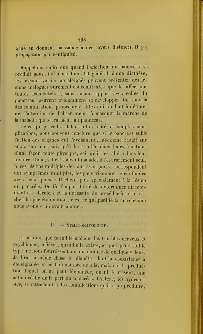 gane en donnant naissance à des foyers distincts. 11 y a propagation par contiguïté. Rappelons enfin que quand l'aftection du pancréas se produit sous l'influence d'un état général, d'une diathèse, les organes voisins ou éloignés peuvent présenter des lé- sions analogues purement concomitantes, que des afTections toutes accidentelles, sans aucun rapport avec celles du pancréas, peuvent évidemment se développer. Ce sont là des complications proprement dites qui tendent à détour- ner l'attention de l'observateur, à masquer la marche de la maladie qui se rattache au pancréas. De ce qui précède, et laissant de côté les simples com- plications, nous pouvons conclure que si le pancréas subit l'action des organes qui l'avoisinent, lui-même réagit sur eux à son tour, soit qu'il les trouble dans leurs fonctions d'une façon toute physique, soit qu'il les altère dans leur texture. Donc, s'il est souvent malade, il l'est rarement seul. A ces lésions multiples des autres organes, correspondent des symptômes multiples, lesquels viennent se confondre avec ceux qui se rattachent plus spécialement à la lésion du pancréas. De là, l'impossibilité de déterminer directe- ment ces derniers et la nécessité de procéder à cette re- cherche par élimination j c'est ce qui justifie la marche que nous avons cru devoir adopter. II. — Symptomatologie. l>a position que prend le malade, les troubles nerveux et psychiques, la fièvre, quand elle existe, et quel qu'en soit le type, ne nous fournissent aucune donnée de quelque valeur. Je dirai la même chose du diabète, dont la coexistence a été signalée un certain nombre de fois, mais sur la produc- tion duquel on ne peut démontrer, quant à présent, une action réelle de la part du pancréas. L'ictère, les hydropi- sies, se rattachent ù des complications qu'il a pu produire.