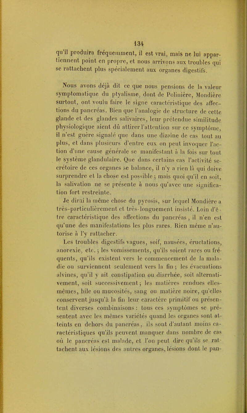 qu'il produira fréqueiument, il est vrai, mais ne lui appar- tiennent point en propre, et nous arrivons aux troubles qui se rattachent plus spécialement aux organes digestifs. Nous avons déjà dit ce que nous pensions de h valeur symptomatique du ptyalisme, dont de Polinière, Mondièrc surtout, ont voulu faire le signe caractéristique des affec- tions du pancréas. Bien que l'analogie de structure de cette glande et des glandes salivaires, leur prétendue similitude physiologique aient dû attirer l'attention sur ce symptôme, il n'est guère signalé que dans une dizaine de cas tout au plus, et dans plusieurs d'entre eux on peut invoquer l'ac- tion d'une cause générale se manifestant à la fois sur tout le système glandulaire. Que dans certains cas l'activité se- crétoire de ces organes se balance, il n'y a rien là qui doive surprendre et la chose est possible ; mais quoi qu'il en soit, la salivation ne se présente à nous qu'avec une significa- tion fort restreinte. Je dirai la même chose du pyrosis, sur lequel Mondière a très-particulièrement et très-longuement insisté. Loin d'ê- tre caractéristique des affections du pancréas , il n'en est qu'une des manifestations les plus rares. Rien même n'au- torise à l'y rattacher. Les troubles digestifs vagues, soif, nausées, éructations, anorexie; etc. ; les vomissements, qu'ils soient i-ares ou fré- quents, qu'ils existent vers le commencement de la mala- die ou surviennent seulement vers la fin ; les évacuations alvines, qu'il y ait constipai ion ou diarrhée, soit alternati- vement, soit successivement; les matières rendues elles- mêmes, bile ou mucosités, sang ou matière noire, qu'elles conservent jusqu'à la fin leur caractère primitif ou présen- tent diverses combinaisons : tous ces symptômes se pré- sentent avec les mêmes variétés quand les organes sont at- teints en dehors du pancréas, ils sont d'autant moins ca- ractéristiques qu'ils peuvent manquer dans nombre de cas où le pancréas est malade, et l'on peut dire qu'ils se rat- tachent aux lésions des autres organes, lésions dont le pan-