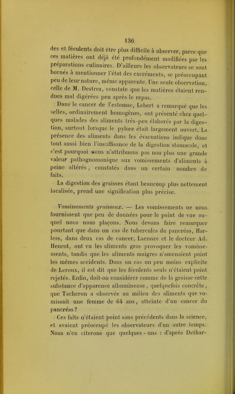 des et féculents doit être plus difficile à observer, parce que ces matières ont déjà été profondément modifiées par les préparations culinaires. D'ailleurs les observateurs se sont bornés à mentionner l'état des excréments, se préoccupant peu de leur nature, même apparente. Une seule observation, celle de M. Destrez, constate que les matières étaient ren- dues mal digérées peu après le repas. Dans le cancer de l'estomac, Lebert a remarqué que les selles, ordinairement homogènes, ont présenté chez quel- ques malades des aliments très-peu élaborés par la diges- tion, surtout lorsque le pylore était largement ouvert. La présence des aliments dans les évacuations indique donc tout aussi bien l'insuffisance de la digestion stomacale, et c'est pourquoi rous n'attribuons pas non plus une grande valeur pathognomonique aux vomissements d'aliments à peine altérés, constatés dans un certain nombre de faits. La digestion des graisses étant beaucoup plus nettement localisée, prend une signification plus précise. Vomissements graisseux. — Les vomissements ne nous fournissent que peu de données pour le point de vue au- quel nous nous plaçons. Nous devons faire remarquer pourtant que dans un cas de tubercules du pancréas, Har- less, dans deux cas de cancer, Laennec et le docteur Ad. Henrot, ont vu les aliments gras provoquer les vomisse- ments, tandis que les aliments maigres n'amenaient point les mêmes accidents. Dans un cas un peu moins explicite de Leroux, il est dit que les féculents seuls n'étaient point rejetés. Enfin, doit-on considérer comme de la graisse cette substance d'apparence albumineuse, ([uelquefois concrète, que Tâcheron a observée au milieu des aliments que vo- missait une femme de 64 ans, atteinte d'un cancer du pancréas ? Ces faits n'étaient point sans précédents dans la science, et avaient préoccupé les observateurs d'un autre temps. Nous n'en citerons que quelques - uns : d'après Delliar-