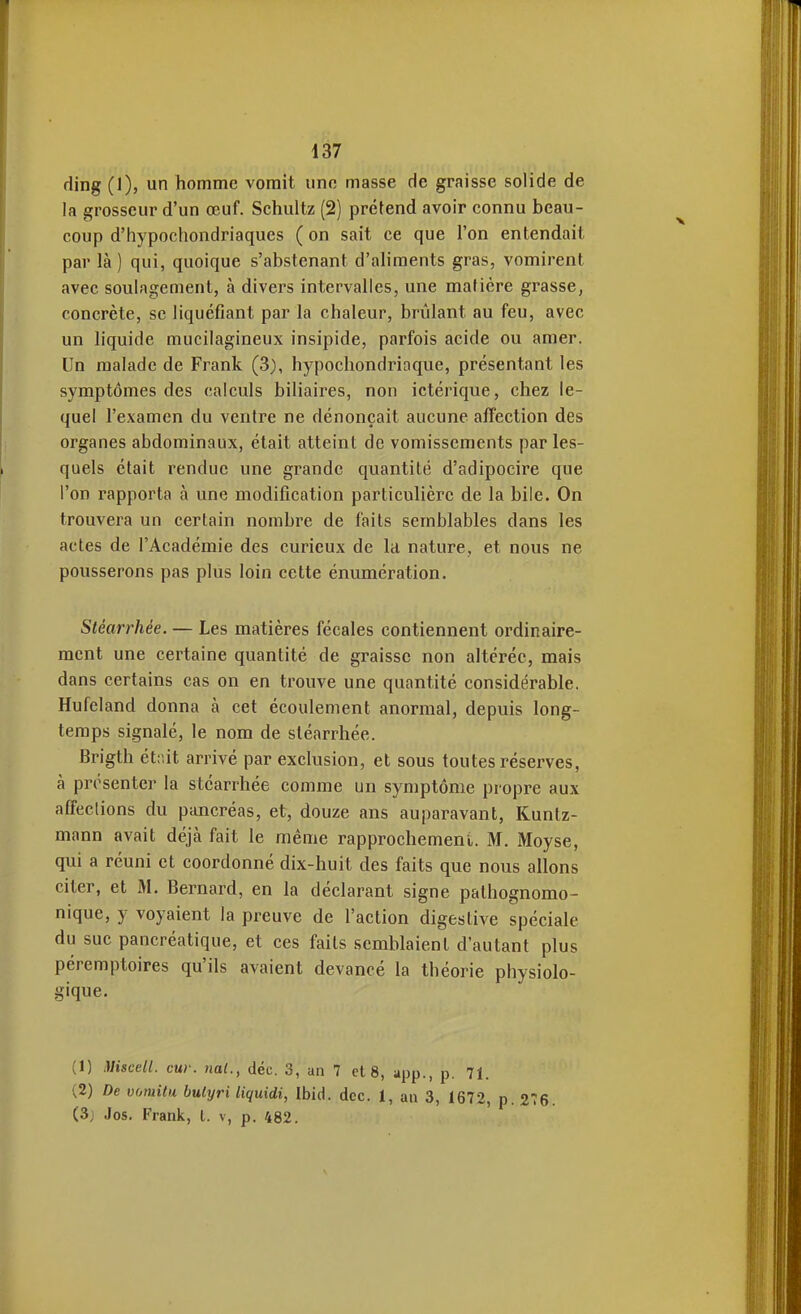 ding (1), un homme vomit une masse de graisse solide de la grosseur d'un œuf. Schultz (2) prétend avoir connu beau- coup d'hypochondriaques ( on sait ce que l'on entendait par là) qui, quoique s'abstenant d'aliments gras, vomirent avec soulagement, à divers intervalles, une matière grasse, concrète, se liquéfiant par la chaleur, brûlant au feu, avec un liquide mucilagineux insipide, parfois acide ou amer. Un malade de Frank (3), hypocliondriaque, présentant les symptômes des calculs biliaires, non ictérique, chez le- quel l'examen du ventre ne dénonçait aucune affection des organes abdominaux, était atteint de vomissements par les- quels était rendue une grande quantité d'adipocire que l'on rapporta à une modification particulière de la bile. On trouvera un certain nombre de faits semblables dans les actes de l'Académie des curieux de la nature, et nous ne pousserons pas plus loin cette énumération. Stéarrhée. — Les matières fécales contiennent ordinaire- ment une certaine quantité de graisse non altérée, mais dans certains cas on en trouve une quantité considérable. Hufeland donna à cet écoulement anormal, depuis long- temps signalé, le nom de stéarrhée. Brigth étiùt arrivé par exclusion, et sous toutes réserves, à présenter la stéarrhée comme un symptôme propre aux affections du pancréas, et, douze ans auparavant, Kuntz- mann avait déjà fait le même rapprochement. M. Moyse, qui a réuni et coordonné dix-huit des faits que nous allons citer, et M. Bernard, en la déclarant signe pathognomo- nique, y voyaient la preuve de l'action digestive spéciale du suc pancréatique, et ces faits semblaient d'autant plus péremptoires qu'ils avaient devancé la théorie physiolo- gique. (1) Miscell. cur. nat., déc. 3, an 7 et 8, app., p. 71. (2) De vomitu bulyri liquidi, Ibid. dcc. 1, an 3, 1672, (3j Jos. Frank, t. v, p. 482.