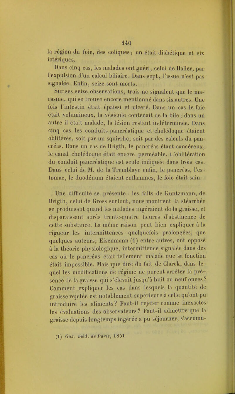 la région du foie, des coliques ; un était diabétique et six ictériques. Dans cinq cas, les malades ont guéri, celui de Ilaller, par l'expulsion d'un calcul biliaire. Dans sept, l'issue n'est pas signalée. Enfin, seize sont morts. Sur ses seize observations, trois ne signalent que le ma- rasme, qui se trouve encore mentionné dans six autres. Une fois l'intestin était épaissi et ulcéré. Dans un cas le foie était volumineux, la vésicule contenait de la bile ; dans un autre il était malade, la lésion restant indéterminée. Dans cinq cas les conduits pancréatique et cholédoque étaient oblitérés, soit par un squir.rlie, soit par des calculs du pan- créas. Dans un cas de Brigth, le pancréas étant cancéreux, le canal cholédoque était encore perméable. L'oblitération du conduit pancréatique est seule indiquée dans trois cas. Dans celui de M. de la Tremblaye enfin, le pancréas, l'es- tomac, le duodénum étaient enflammés, le foie était sain. Une difficulté se présente : les faits de Runtzmann, de Brigth, celui de Gross surtout, nous montrent la stéarrhéc se produisant quand les malades ingéraient de la graisse, et disparaissant après trente-quatre heures d'abstinence de cette substance. La même raison peut bien expliquer à la rigueur les intermittences quelquefois prolongées, que quelques auteurs, Eisenmann (1) entre autres, ont opposé à la théorie physiologique, intermittence signalée dans des cas où le pancréas était tellement malade que sa fonction était impossible. Mais que dire du fait de Clarck, dans le- quel les modifications de régime ne purent arrêter la pré- sence de la graisse qui s'élevait jusqu'à huit ou neuf onces? Comment expliquer les cas dans lesquels la quantité de graisse rejetée est notablement supérieure à celle qu'ont pu introduire les aliments? Faut-il rejeter comme inexactes les évaluations des observateurs ? Faut-il admettre que la graisse depuis longtemps ingérée a pu séjourner, s'accumu- (1) Gaz. méd. de Paris, 1851.