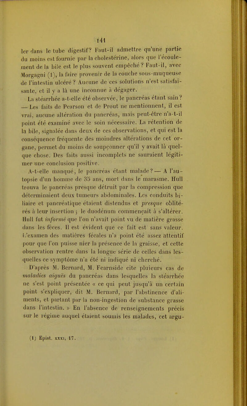 1er dans le tube digestif? Faut-il admettre qu'une partie du moins est fournie par la cholestérine, alors que l'écoule- ment de la bile est le plus souvent empêche? Faut-il, avec Morgagni (1), la faire provenir de la couche sous-muqueuse de l'intestin ulcéré ? Aucune de ces solutions n'est satisfai- sante, et il y a \k une inconnue à dégager. La stéarrhée a-t-elle été observée, le pancréas étant sain? — Les faits de Pearson et de Prout ne mentionnent, il est vrai, aucune altération du pancréas, mais peut-être n'a-t-il point été examiné avec le soin nécessaire. La rétention de la bile, signalée dans deux de ces observations, et qui est la conséquence fréquente des moindres altérations de cet or- gane, permet du moins de soupçonner qu'il y avait là quel- que chose. Des faits aussi incomplets ne sauraient légiti- mer une conclusion positive. A-t-elle manqué, le pancréas étant malade?— A l'au- topsie d'un homme de 3S ans, mort dans le marasme. Hull trouva le pancréas presque détruit par la compression que déterminaient deux tumeurs abdominales. Les conduits bi- liaire et pancréatique étaient distendus et presque oblité- rés à leur insertion ; le duodénum commençait à s'altérer. HuU fut informé que l'on n'avait point vu de matière grasse dans les fèces. Il est évident que ce fait est sans valeur, i/examen des matières fécales n'a point été assez attentif pour que l'on puisse nier la présence de la graisse, et cette observation rentre dans la longue série de celles dans les- quelles ce symptôme n'a été ni indiqué ni cherché. D'après M. Bernard, M. Fearnside cite pluieurs cas de maladies aiguës du pancréas dans lesquelles la stéarrhée ne s'est point présentée « ce qui peut jusqu'à un certain point s'expliquer, dit M. Bernard, par l'abstinence d'ali- ments, et partant par la non-ingestion de substance grasse dans l'intestin. » En l'absence de renseignements précis sur le régime auquel étaient soumis les malades, cet argu- (1) Epist. XXXI, 17.