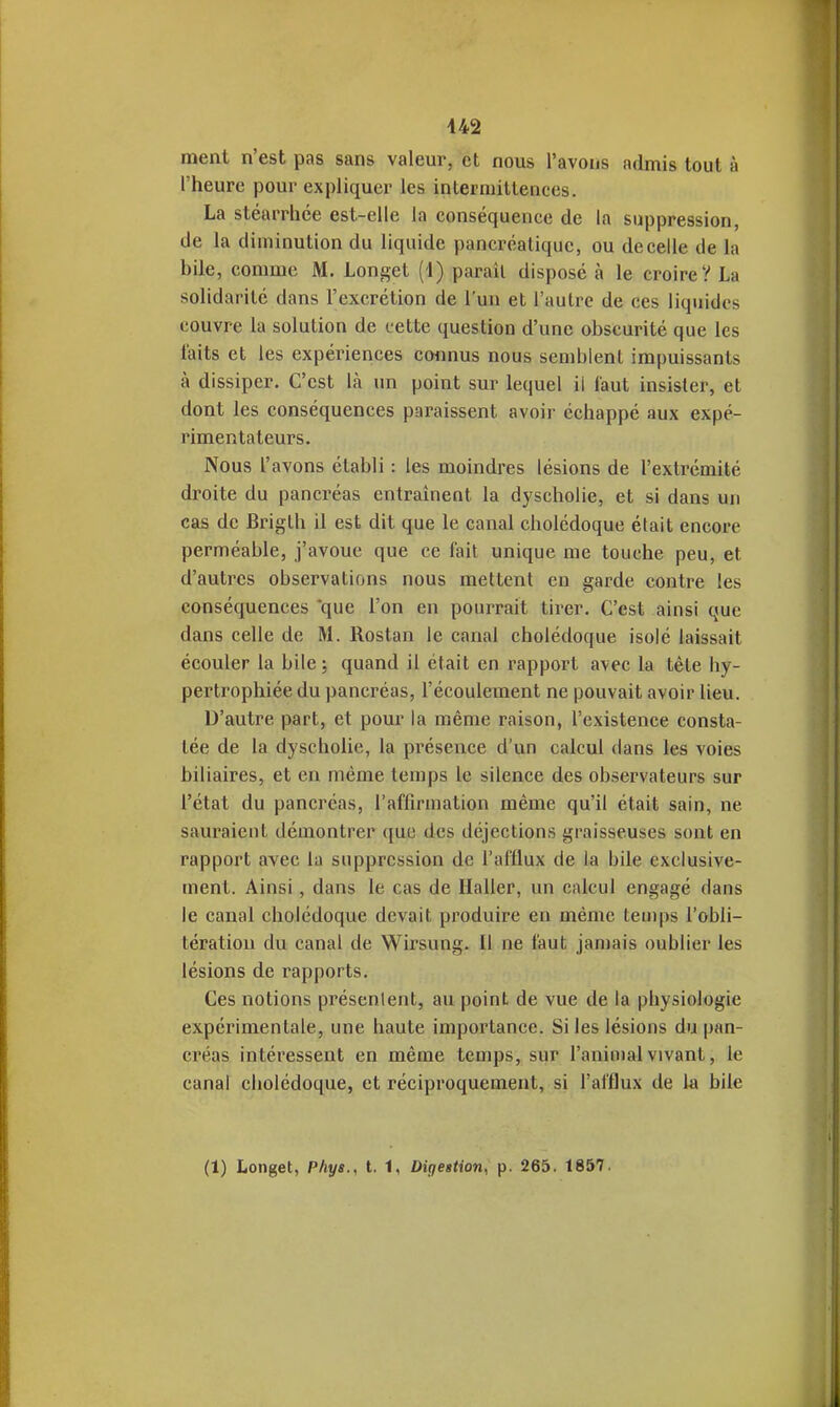 ment n'est pas sans valeur, et nous l'avons admis tout à l'heure pour expliquer les interniittenees. La stéarrhée est-elle la conséquence de la suppression, de la diminution du liquide pancréatique, ou de celle de la bile, comme M. Longet (1) paraît disposé à le croire? La solidarité dans l'excrétion de l'un et l'autre de ces liquides couvre la solution de cette question d'une obscurité que les faits et les expériences connus nous semblent impuissants à dissiper. C'est là un point sur lequel il laut insister, et dont les conséquences paraissent avoir échappé aux expé- rimentateurs. Nous l'avons établi : les moindres lésions de l'extrémité droite du pancréas entraînent la dyscholie, et si dans un cas de Brigth il est dit que le canal cholédoque élait encore perméable, j'avoue que ce fait unique me touche peu, et d'autres observations nous mettent en garde contre les conséquences que l'on en pourrait tirer. C'est ainsi que dans celle de M. Rostan le canal cholédoque isolé laissait écouler la bile; quand il était en rapport avec la tête hy- pertrophiée du pancréas, l'écoulement ne pouvait avoir lieu. D'autre part, et pour la même raison, l'existence consta- tée de la dyscholie, la présence d'un calcul dans les voies biliaires, et en même temps le silence des observateurs sur l'état du pancréas, l'affirmation même qu'il était sain, ne sauraient démontrer ({uc des déjections graisseuses sont en rapport avec la suppression de l'afflux de la bile exclusive- ment. Ainsi, dans le cas de Haller, un calcul engagé dans le canal cholédoque devait produire en même temps l'obli- tération du canal de Wirsung. Il ne faut jamais oublier les lésions de rapports. Ces notions présentent, au point de vue de la physiologie expérimentale, une haute importance. Si les lésions du pan- créas intéressent en même temps, sur l'animal vivant, le canal cholédoque, et réciproquement, si l'afflux de la bile (1) Longet, Phys., t. 1, Diriestion^ p. 265. 1857.