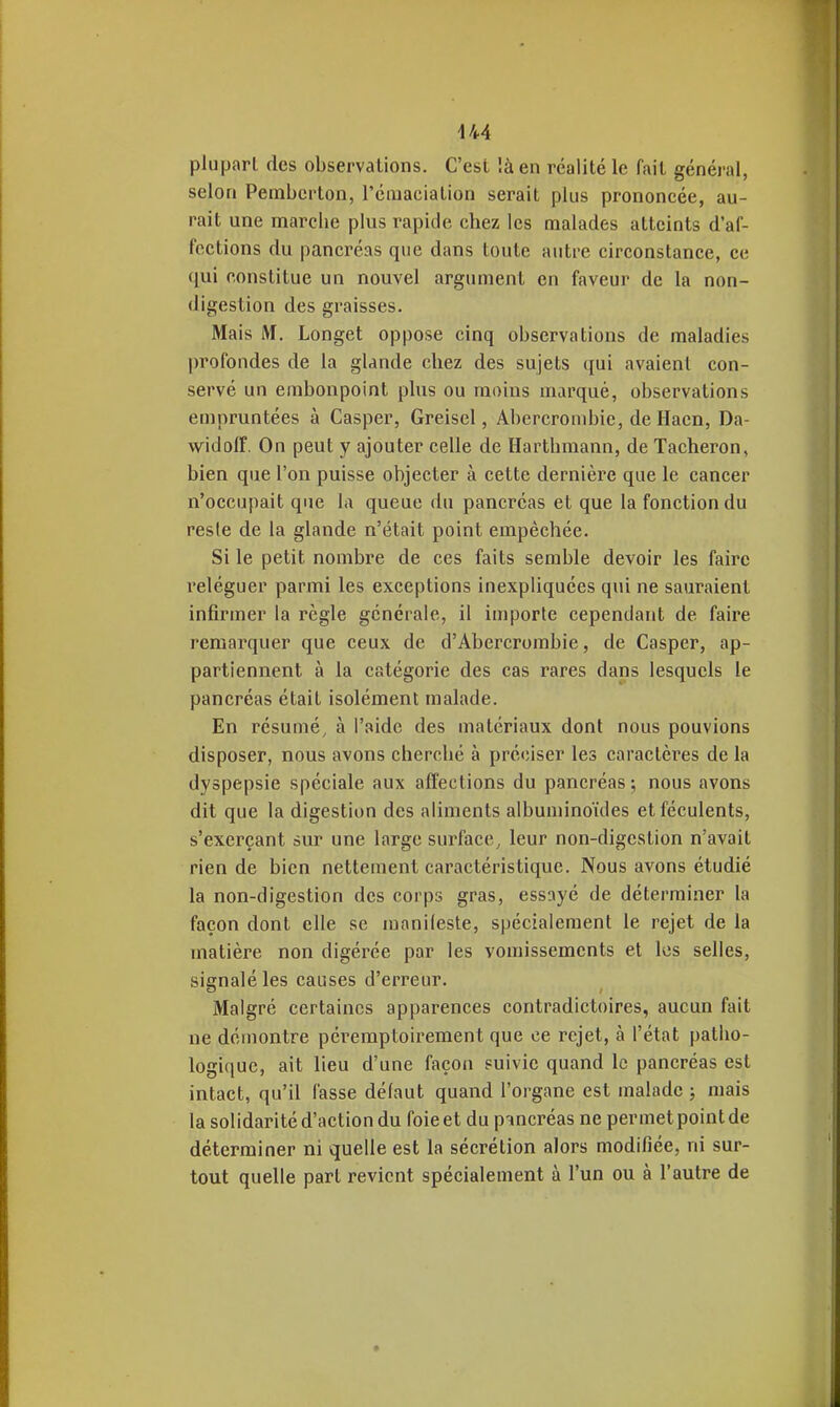plu pari des observations. C'est là en réalité le fait général, selon Pembcrton, l'émaciation serait plus prononcée, au- rait une marche plus rapide chez les malades atteints d'af- fections du pancréas que dans toute antre circonstance, ce qui constitue un nouvel argument en faveur de la non- digestion des graisses. Mais IVI. Longet oppose cinq observations de maladies profondes de la glande chez des sujets qui avaient con- servé un embonpoint plus ou moins marqué, observations empruntées à Casper, Greisel, Abercrombic, de Hacn, Da- widofï. On peut y ajouter celle de Harthmann, de Tâcheron, bien que l'on puisse objecter à cette dernière que le cancer n'occupait que la queue du pancréas et que la fonction du reste de la glande n'était point empêchée. Si le petit nombre de ces faits semble devoir les faire reléguer parmi les exceptions inexpliquées qui ne sauraient infirmer la règle générale, il importe cependant de faire remarquer que ceux de d'Abercrombie, de Casper, ap- partiennent à la catégorie des cas rares dans lesquels le pancréas était isolément malade. En résumé, à l'aide des matériaux dont nous pouvions disposer, nous avons cherché à préciser les caractères de la dyspepsie spéciale aux affections du pancréas ; nous avons dit que la digestion des aliments albuminoïdes et féculents, s'excrçant sur une large surface, leur non-digestion n'avait rien de bien nettement caractéristique. Nous avons étudié la non-digestion des corps gras, essayé de déterminer la façon dont elle se manileste, spécialement le rejet de la matière non digérée par les vomissements et les selles, signalé les causes d'erreur. Malgré certaines apparences contradictoires, aucun fait ne démontre péi-emptoirement que ce rejet, à l'état patho- logique, ait lieu d'une façon suivie quand le pancréas est intact, qu'il fasse défaut quand l'organe est malade ; mais la solidarité d'action du foie et du puncréas ne permet point de déterminer ni quelle est la sécrétion alors modifiée, ni sur- tout quelle part revient spécialement à l'un ou à l'autre de