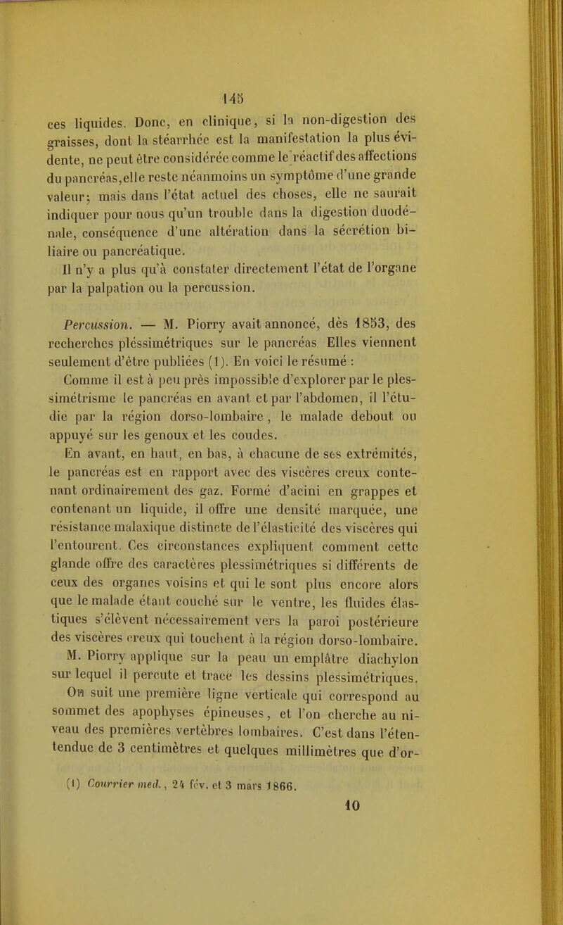 ces liquides. Donc, en clinique, si h non-digestion des graisses, dont la stéarrhce est la manifestation la plus évi- dente, ne peut être considérée comme le^réactif des affections du pancréas,elle reste néanmoins un symptôme d'une grande valeur j mais dans l'état actuel des choses, elle ne saurait indiquer pour nous qu'un trouble dans la digestion duodé- nale, conséquence d'une altération dans la sécrétion bi- liaire ou pancréatique. Il n'y a plus qu'à constater directement l'état de l'organe par la palpation ou la percussion. Percussion. — M. Piorry avait annoncé, dès 4853, des recherches pléssimétriques sur le pancréas Elles viennent seulement d'être publiées (1). En voici le résumé : Comme il est à peu près impossible d'explorer par le ples- simétrismc le pancréas en avant et par l'abdomen, il l'étu- dié par la région dorso-lombaire , le malade debout ou appuyé sur les genoux et les coudes. En avant, en haut, en bas, à chacune de sfcs extrémités, le pancréas est en rapport avec des viscères creux conte- nant ordinairement des gaz. Formé d'acini en grappes et contenant un liquide, il offre une densité marquée, une résistance malaxique distincte de l'élasticité des viscères qui l'entourent. Ces circonstances expliciuent comment cette glande offre des caractères pléssimétriques si différents de ceux des organes voisins et qui le sont plus encore alors que le malade étant couché sur le ventre, les fluides élas- tiques s'élèvent nécessairement vers la paroi postérieure des viscères creux qui touchent à la région dorso-lombaire. M. Piorry applique sur la peau un emplâtre diachylon sur lequel il percute et trace les dessins pléssimétriques. Oh suit une première ligne verticale qui correspond au sommet des apophyses épineuses, et l'on cherche au ni- veau des premières vertèbres lombaires. C'est dans l'éten- tendue de 3 centimètres et quelques millimètres que d'or- (I) Courrier med., 24 fcv. et 3 mars 1866.