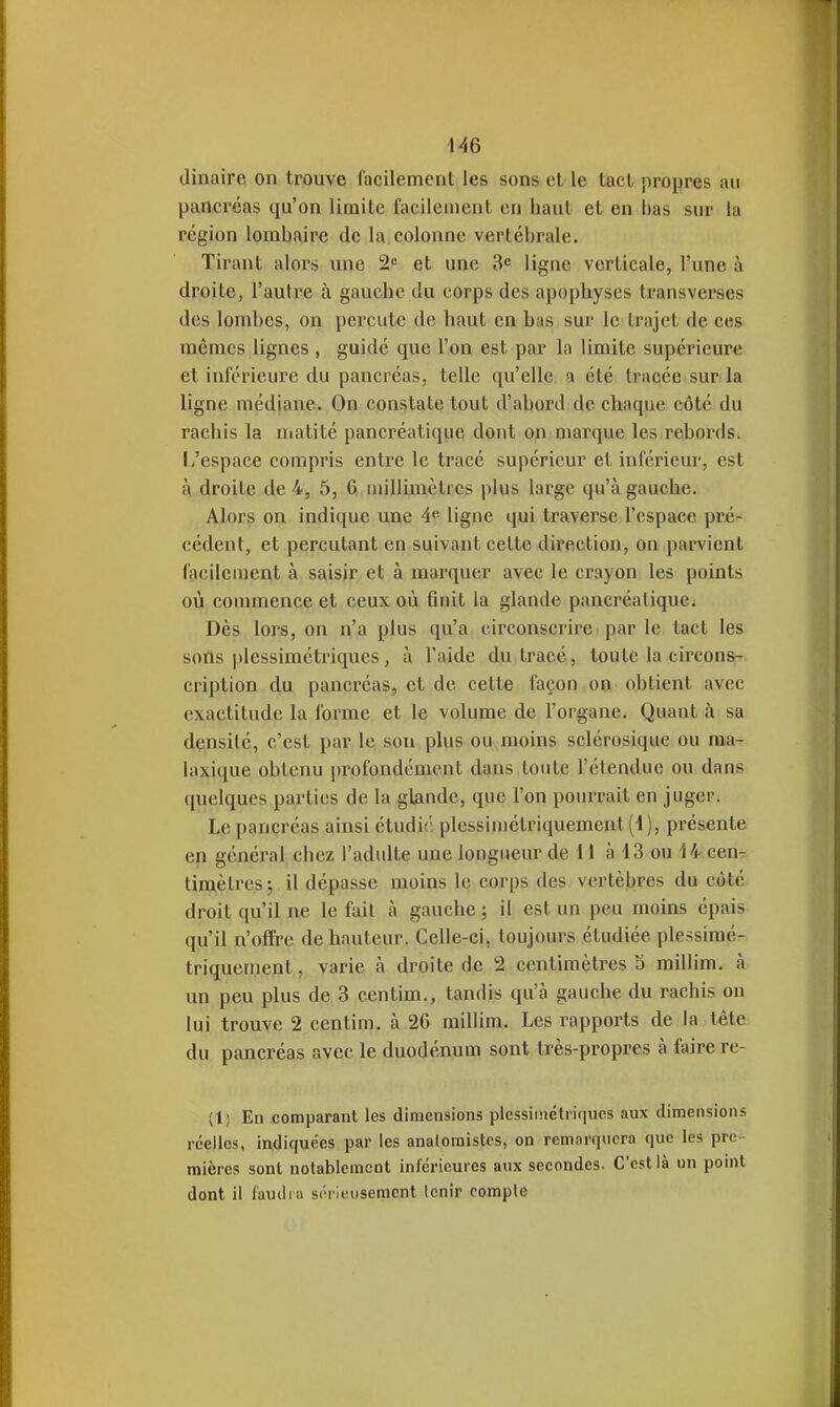 dinaire on trouve facilement les sons et le tacl propres au pancréas qu'on limite facilement en haut et en bas sur la région lombaire de la colonne vertébrale. Tirant alors une 2'= et une 3<= ligne verticale, l'une à droite, l'autre à gauche du corps des apophyses transverses des lombes, on percute de haut en bas sur le trajet de ces mêmes lignes , guidé que l'on est par la limite supérieure et inférieure du pancréas, telle qu'elle, a été tracée sur la ligne médiane. On constate tout d'abord de chaque côté du rachis la matité pancréatique dont on marque les rebords, l/espace compris entre le tracé supérieur et inférieur, est à droite de 4, 5, 6 millimètres plus large qu'à gauche. Alors on indique une 4 ligne qui traverse l'espace pré- cédent, et percutant en suivant cette direction, on parvient facilement à saisir et à marquer avec le crayon les points où commence et ceux où finit la glande pancréatique. Dès lors, on n'a plus qu'a circonscrire par le tact les sons plessiméti'iques, à l'aide du tracé, toute la circons- cription du pancréas, et de cette façon on obtient avec exactitude la forme et le volume de l'organe. Quant à sa densité, c'est par le sou plus ou moins sclérosique ou ma- laxique obtenu profondément dans tonte l'étendue ou dans quelques parties de la glande, que l'on pourrait en juger. Le pancréas ainsi étudit'; plessimétriquement (1), présente en général chez l'adulte une longueur de il à 43 ou 14 cen- timètres j il dépasse moins le corps des vertèbres du côté droit qu'il ne le fait à gauche ; il est un peu moins épais qu'il n'offre de hauteur. Celle-ci, toujours étudiée plessimé- triquement , varie à droite de 2 centimètres o millim. à un peu plus de 3 centim., tandis qu'à gauche du rachis on lui trouve 2 centim. à 26 millim. Les rapports de la tête du pancréas avec le duodénum sont très-propres à faire re- (1) En comparant les dimensions plcssiinétriqucs aux dimensions réelles, indiquées par les analoraistcs, on remnrqucra que les pre- mières sont notablement inférieures aux secondes. C'est là un point dont il i'auilra s('riKusemcnt tenir compte