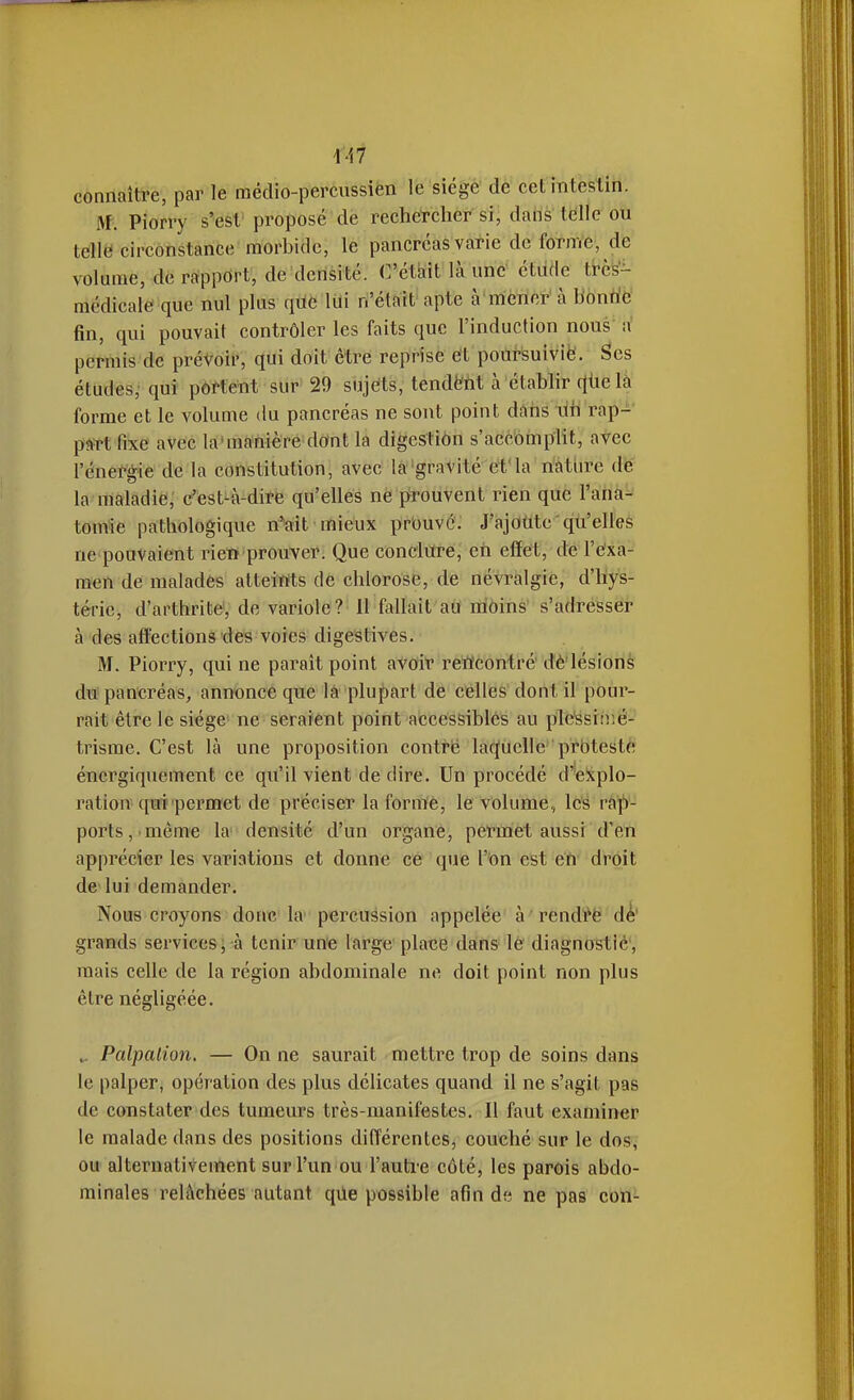 connaître, par le raédio-percussién le siégé de cet intestin. M. Piorry s'est proposé de rechercher sij daiis' tëUe ou telltï circonstance morbide, le pancréas varie de forme, de volume, dé rrfppdrt, de densité. C'était là une étude trcs- raédicale que nul plus qûe lui n'était apte à mener à b'onric fin, qui pouvait contrôler les faits que l'induction nous a permis de prétoir, qui doit être reprise et poursuiviè. Ses études,' qui portent sur 29 snjfits, tendè'M à établir qùelà forme et le volume du pancréas ne sont point dàhs lih rap-^ part fixe avec la'ma'hiè'rë dOnt la digestion s'accoinplit, avec l'éneï^gie de la constitution, avec la'gravité et'la nàtiire de la maladie, c'est-à-dire qu'elles ne ptouvent rien que l'ana^ tomîe pathologique n-ait mieux prouvé. J'ajoute qu'elles ne pouvaient rien prouver. Que conclure, en effet, de l'exa- men de malades atteints de chlorose, de névralgie, d'hys- téne, d'arthrite, de variole? 11 fallait aiJ ràoins' s'adresser à des affections des voies digestives. M. Piorry, qui ne paraît point atdT reWcontré dè'lésions du pancréas, annonce que là plupart de celles dont il pour- rait être le siège ne seraient point accessibles au ple'ssiir.é- trisme. C'est là une proposition contrë laquelle proteste énergiquement ce qu'il vient de dire. Un procédé d'explo- ration qui permet de préciser la forme, le volume, les vap- ports, même la densité d'un organe, permet aussi d'en apprécier les variations et donne ce que l'^on est efi* droit de lui demander. Nous croyons donc la' percussion appelée à ' rendrë dé' grands services; à tenir une large place dans lé diagnostiè', mais celle de la région abdominale ne doit point non plus être négligéée. Palpalion. — On ne saurait mettre trop de soins dans le palperj opération des plus délicates quand il ne s'agit pas de constater des tumeurs très-manifestes. Il faut examiner le malade dans des positions différentes, couché sur le dos, ou alternativement sur l'un ou l'auti-e côté, les parois abdo- minales relâchées autant qûe possible afin d« ne pas con-