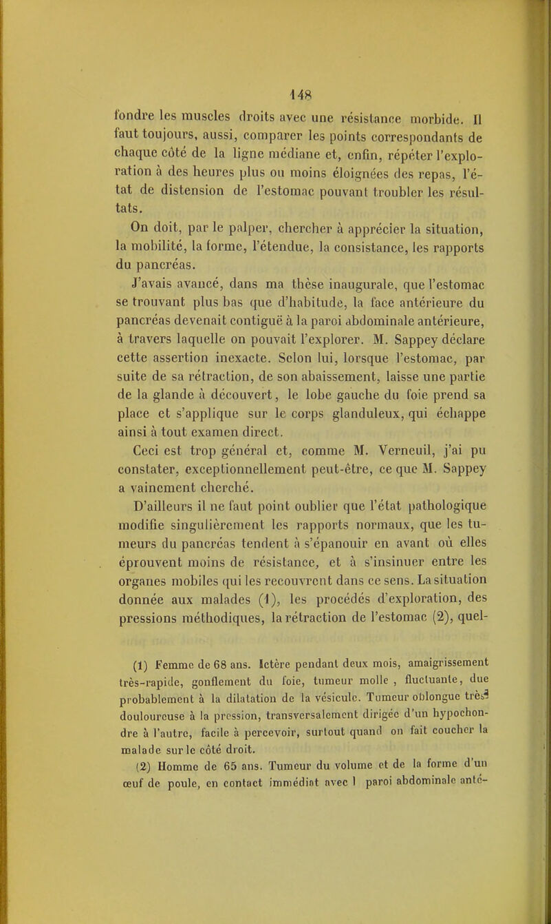 fondre les muscles droits avec une résistance morbide. Il faut toujours, aussi, comparer les points correspondants de chaque côté de la ligne médiane et, enfin, répéter l'explo- ration à des heures plus ou moins éloignées des repas, l'é- tat de distension de l'estomac pouvant troubler les résul- tats. On doit, par le palper, chercher à apprécier la situation, la mobilité, la forme, l'étendue, la consistance, les rapports du pancréas. J'avais avancé, dans ma thèse inaugurale, que l'estomac se trouvant plus bas que d'habitude, la face antérieure du pancréas devenait contiguë à la paroi abdominale antérieure, à travers laquelle on pouvait l'explorer. M. Sappey déclare cette assertion inexacte. Selon lui, lorsque l'estomac, par suite de sa rétraction, de son abaissement, laisse une partie de la glande à découvert, le lobe gauche du foie prend sa place et s'applique sur le corps glanduleux, qui échappe ainsi à tout examen direct. Ceci est trop général et, comme M. Verneuil, j'ai pu constater, exceptionnellement peut-être, ce que M. Sappey a vainement cherché. D'ailleurs il ne faut point oublier que l'état pathologique modifie singulièrement les rapports normaux, que les tu- meurs du pancréas tendent à s'épanouir en avant où elles éprouvent moins de résistance, et à s'insinuer entre les organes mobiles qui les recouvrent dans ce sens. La situation donnée aux malades (i), les procédés d'exploration, des pressions méthodiques, la rétraction de l'estomac (2), quel- (1) Femme de 68 ans. Ictère pendant deux mois, amaigrissement très-rapide, gonflement du foie, tumeur molle , fluctuante, due probablement à la dilatation de la vésicule. Tumeur oblongue trèb^ douloureuse à la pression, transversalement dirigée d'un hypochon- dre à l'autre, facile à percevoir, surtout quand on fait coucher la malade sur le côté droit. (2) Homme de 65 ans. Tumeur du volume et de la forme d'un œuf de poule, en contact immédiat avec 1 paroi abdominale anté-